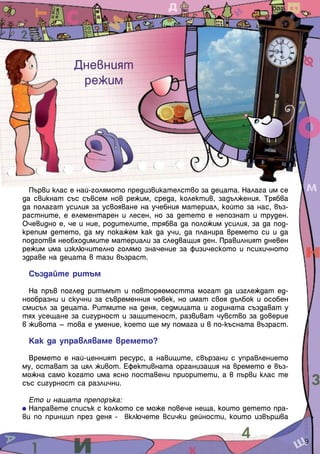 Дневният
              режим




  Първи клас е най-голямото предизвикателство за децата. Налага им се
да свикнат със съвсем нов режим, среда, колектив, задължения. Трябва
да полагат усилия за усвояване на учебния материал, който за нас, въз-
растните, е елементарен и лесен, но за детето е непознат и труден.
Очевидно е, че и ние, родителите, трябва да положим усилия, за да под-
крепим детето, да му покажем как да учи, да планира времето си и да
подготвя необходимите материали за следващия ден. Правилният дневен
режим има изключително голямо значение за физическото и психичното
здраве на децата в тази възраст.

 Създайте ритъм

  На пръв поглед ритъмът и повторяемостта могат да изглеждат ед-
нообразни и скучни за съвременния човек, но имат своя дълбок и особен
смисъл за децата. Ритмите на деня, седмицата и годината създават у
тях усещане за сигурност и защитеност, развиват чувство за доверие
в живота – това е умение, което ще му помага и в по-късната възраст.

 Как да управляваме времето?

  Времето е най-ценният ресурс, а навиците, свързани с управлението
му, остават за цял живот. Ефективната организация на времето е въз-
можна само когато има ясно поставени приоритети, а в първи клас те
със сигурност са различни.

  Ето и нашата препоръка:
  Направете списък с колкото се може повече неща, които детето пра-
ви по принцип през деня - включете всички дейности, които извършва


                                                                         9
 