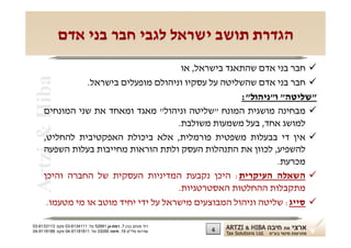 ‫הגדרת תושב ישראל לגבי חבר בני אדם‬
                                        ‫‪ ‬חבר בני אדם שהתאגד בישראל, או‬
 ‫‪Artzi & Hiba‬‬
                ‫‪ ‬חבר בני אדם שהשליטה על עסקיו וניהולם מופעלים בישראל.‬
                                                      ‫"שליטה" ו"ניהול":‬
     ‫‪ ‬מבחינה מושגית המונח "שליטה וניהול" מאגד ומאחד את שני המונחים‬
                                       ‫למושג אחד, בעל משמעות משולבת.‬
     ‫‪ ‬אין די בבעלות משפטית פורמלית, אלא ביכולת האפקטיבית להחליט,‬
     ‫להשפיע, לכוון את התנהלות העסק ולתת הוראות מחייבות בעלות השפעה‬
                                                               ‫מכרעת.‬
     ‫‪ ‬השאלה העיקרית: היכן נקבעת המדיניות העסקית של החברה והיכן‬
                                       ‫מתקבלות ההחלטות האסטרטגיות.‬
      ‫‪ ‬סייג: שליטה וניהול המבוצעים מישראל על ידי יחיד מוטב או מי מטעמו.‬

‫רח' מנחם בגין 7, רמת-גן 18625 טל: 1114316-30 פקס: 3113316-30‬
‫שדרות פלי"ם 61, חיפה 59033 טל: 11818119-40 פקס: 8818119-40‬     ‫4‬
 