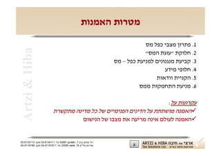 ‫מטרות האמנות‬

                                                                           ‫1. פתרון מצבי כפל מס‬
 ‫‪Artzi & Hiba‬‬
                                                                           ‫2. חלוקת "עוגת המס"‬
                                                               ‫3. קביעת מנגנונים למניעת כפל – מס‬
                                                                                   ‫4. חלופי מידע‬
                                                                               ‫5. הקניית וודאות‬
                                                                         ‫6. מניעת התחמקות ממס‬

                                                                    ‫עקרונות על:‬
                          ‫‪‬האמנה מושתתת על הדינים הפנימיים של כל מדינה מתקשרת‬
                                                   ‫‪‬האמנה לעולם אינה מריעה את מצבו של הנישום‬


‫רח' מנחם בגין 7, רמת-גן 18625 טל: 1114316-30 פקס: 3113316-30‬
‫שדרות פלי"ם 61, חיפה 59033 טל: 11818119-40 פקס: 8818119-40‬            ‫6‬
 