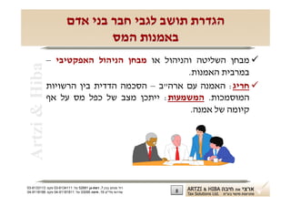 ‫הגדרת תושב לגבי חבר בני אדם‬
                                ‫באמנות המס‬
                ‫‪ ‬מבחן השליטה והניהול או מבחן הניהול האפקטיבי –‬
 ‫‪Artzi & Hiba‬‬
                                                ‫במרבית האמנות.‬
                ‫‪ ‬חריג: האמנה עם ארה"ב – הסכמה הדדית בין הרשויות‬
                ‫המוסמכות. המשמעות: ייתכן מצב של כפל מס על אף‬
                                                 ‫קיומה של אמנה.‬




‫רח' מנחם בגין 7, רמת-גן 18625 טל: 1114316-30 פקס: 3113316-30‬
‫שדרות פלי"ם 61, חיפה 59033 טל: 11818119-40 פקס: 8818119-40‬     ‫8‬
 