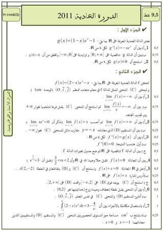 ‫‪Pr:HAMID‬‬
                                                  ‫الدورة العادية 1102      ‬                                               ‫5,9 نقط‬

                                                                                                        ‫✔ الجزء اللول :‬
                                                            ‫نرعتب الالة الرعددية الرعرفة ع ‪ ℝ‬بما يل : 1− ‪g ( x )=(1−x)e x‬‬
                                                                                   ‫1_أ( بي أن ‪ g ' ( x)=−xe x‬لك ‪ x‬من ‪. ℝ‬‬          ‫5,0‬

                                      ‫ب(بي أن الالة ‪ g‬تناقصية ع [ ∞+; 0 [ و تزايدية ع ] 0; ∞− ] وتققق من أن 0=)0( ‪. g‬‬            ‫57,0‬

                                                                                      ‫ 2_  استنتج أن 0⩽) ‪ g ( x‬لك ‪ x‬من ‪. ℝ‬‬        ‫5,0‬


                                                                                                       ‫✔ الجزء الثاني :‬
                                                           ‫لنكن ‪ f‬الالة الرعددية الرعرفة ع ‪ ℝ‬بما يل : ‪f ( x)=(2− x)e − x‬‬
                                                                             ‫‪x‬‬


                                         ‫و لنكن ) ‪ (C‬النحن المثل للالة ‪ f‬ف مرعلم مترعامد منظم ⃗ , ⃗ , ‪) (O‬الوحدة ‪( 1cm‬‬
                                                            ‫)‪i j‬‬
 ‫الدوال السية واللوغاريتمية‬




                                                                                            ‫1_أ( بي أن ∞−=)‪. lim f ( x‬‬            ‫5,0‬
                                                                                              ‫∞+→ ‪x‬‬
                                                                                                      ‫)‪f ( x‬‬
                                      ‫‪ lim‬ثم استنتج أن النحن ) ‪ (C‬يققبل فرع شلجميا بوار ∞+‬                   ‫ب( بي أن ∞−=‬        ‫57,0‬
                                                                                             ‫∞+→ ‪x‬‬      ‫‪x‬‬
                                                                                                              ‫يتم تديد اتاهه.‬
                                      ‫2_أ( بي أن ∞+=)‪ lim f ( x‬ثم أحسب ‪) lim f ( x)+ x‬نذكر أن 0= ‪.( lim xe x‬‬                     ‫57,0‬
                                         ‫∞−→ ‪x‬‬                       ‫∞−→ ‪x‬‬                    ‫∞−→ ‪x‬‬

                                      ‫ب( بي أن الستققيم )‪ (D‬ال ي مرعادله ‪ y=−x‬مققارب مائل للمنحن ) ‪ (C‬بوار ∞− .‬                  ‫52,0‬

                                                                                  ‫3_أ( بي أن )‪ f ' ( x)=g ( x‬لك ‪ x‬من ‪. ℝ‬‬          ‫5,0‬

                                                                                         ‫ب( أول هندسيا التيجة 0=)0( ' ‪f‬‬          ‫52,0‬

                                                                ‫ج ( بي أن الالة ‪ f‬تناقصية ع ‪ ℝ‬ثم ضع جدول تغيات الالة ‪. f‬‬          ‫5,0‬
                                          ‫3‬
                                                        ‫3‬
                                       ‫)نققبل أن 3> ‪( e‬‬
                                          ‫2‬
                                                          ‫5,0 4_بي أن الرعادلة 0=)‪ f ( x‬تققبل حل وحيدا ‪ α‬ف ‪ ℝ‬وأن 2<‪<α‬‬
                                                        ‫2‬
                                ‫5,0 5_أ(حل ف ‪ ℝ‬الرعادلة 0= ‪ f ( x )+ x‬واستنتج أن ) ‪ (C‬و )‪ (D‬يتققاطرعان ف الققطة )2−,2(‪. A‬‬
                                                                                          ‫52,0 ب(أدرس إشارة ‪ f ( x )+ x‬ع ‪. ℝ‬‬
                                                   ‫ج ( استنتج أن ) ‪ (C‬يوجد فوق )‪ (D‬ع [ 2,∞−] وت ت )‪ (D‬ع [ ∞+,2 ] .‬                ‫5,0‬

                                                          ‫6_أ( بي أن النحن يققبل نققطة إنرعطاف وحيدة زوج إحداتيتيها هو )2,0( .‬    ‫5,0‬

                                                           ‫ب( أنشئ الستققيم )‪ (D‬والنحن ) ‪ (C‬ف نفس الرعلم ⃗ , ⃗ , ‪. (O‬‬
                                                                  ‫)‪i j‬‬                                                             ‫1‬
                                                                ‫0‬

                                                            ‫.‬   ‫4 −3=‪∫ (2− x) e x dx‬‬
                                                                                   ‫‪e‬‬
                                                                                          ‫7_أ( باسترعمال لمكلملة بالجزاء بي أن‬     ‫1‬
                                                                ‫1−‬

                              ‫ب(استنتج ب 2 ‪ cm‬لمساحة حي الستوى الحصوربي النحن ) ‪ (C‬والستققيم )‪ (D‬والستققيمي اللين‬                ‫52,0‬

                                                                                            ‫مرعادلهما 1−= ‪ x‬و 0= ‪. x‬‬
 