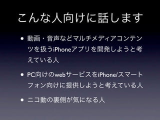 こんな人向けに話します
• 動画・音声などマルチメディアコンテン
 ツを扱うiPhoneアプリを開発しようと考
 えている人

• PC向けのwebサービスをiPhone/スマート
 フォン向けに提供しようと考えている人

• ニコ動の裏側が気になる人
 