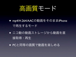 高画質モード
• mp4/H.264/AACの動画をそのままiPhone
 で再生するモード

• ニコ動の動画ストレージから動画を直
 接取得・再生

• PCと同等の画質で動画を楽しめる
 