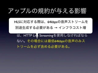 アップルの規約が与える影響
 HLSに対応する際は、64kbpsの音声ストリームを
• 3G回線環境下で、10分以上または5分で5MBを
 別途生成する必要がある → インフラコスト増
  超える動画をストリーミング再生する場合
    は、HTTP Live Streamingを使用しなければなら
    ない。その場合には最低64kbpsの音声のみス
    トリームを必ず含める必要がある。
 