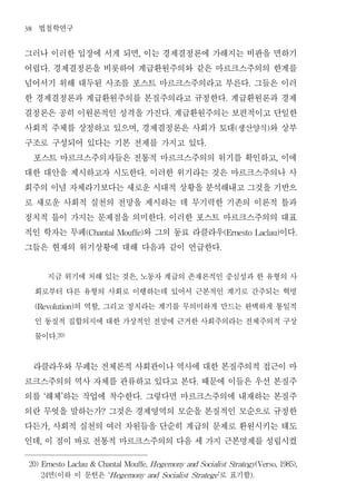 38    법철학연구
그러나 이러한 입장에 서게 되면 이는 경제결정론에 가해지는 비판을 면하기         ,


어렵다 경제결정론을 비롯하여 계급환원주의와 같은 마르크스주의의 한계를
              .


넘어서기 위해 대두된 사조를 포스트 마르크스주의라고 부른다 그들은 이러                                                .


한 경제결정론과 계급환원주의를 본질주의라고 규정한다 계급환원론과 경제                                         .


결정론은 공히 이원론적인 성격을 가진다 계급환원주의는 보편적이고 단일한                      .


사회적 주체를 상정하고 있으며 경제결정론은 사회가 토대 생산양식 와 상부     ,                                     (        )


구조로 구성되어 있다는 기본 전제를 가지고 있다                                           .


 포스트 마르크스주의자들은 전통적 마르크스주의의 위기를 확인하고 이에                                                          ,


대한 대안을 제시하고자 시도한다 이러한 위기라는 것은 마르크스주의나 사              .


회주의 이념 자체라기보다는 새로운 시대적 상황을 분석해내고 그것을 기반으
로 새로운 사회적 실천의 전망을 제시하는 데 무기력한 기존의 이론적 틀과
정치적 틀이 가지는 문제점을 의미한다 이러한 포스트 마르크스주의의 대표                  .


적인 학자는 무페         와 그의 동료 라클라우        이다
                          (Chantal Mouffe)                                     (Ernesto Laclau)     .


그들은 현재의 위기상황에 대해 다음과 같이 언급한다                                               .




       지금 위기에 처해 있는 것은 노동자 계급의 존재론적인 중심성과 한 유형의 사
                                             ,


     회로부터 다른 유형의 사회로 이행하는데 있어서 근본적인 계기로 간주되는 혁명
            의 역할 그리고 정치라는 계기를 무의미하게 만드는 완벽하게 통일적
     (Revolution)            ,


     인 동질적 집합의지에 대한 가상적인 전망에 근거한 사회주의라는 전체주의적 구상
     물이다          .20)




 라클라우와 무페는 전체론적 사회관이나 역사에 대한 본질주의적 접근이 마
르크스주의의 역사 자체를 관류하고 있다고 본다 때문에 이들은 우선 본질주                         .


의를 해체 하는 작업에 착수한다 그렇다면 마르크스주의에 내재하는 본질주
          ‘           ’                          .


의란 무엇을 말하는가 그것은 경제영역의 모순을 본질적인 모순으로 규정한
                                 ?


다든가 사회적 실천의 여러 차원들을 단순히 계급의 문제로 환원시키는 태도
              ,


인데 이 점이 바로 전통적 마르크스주의의 다음 세 가지 근본명제를 성립시켰
      ,




 20) Ernesto Laclau & Chantal Mouffe, H egemony and Socialist Strategy(Verso, 1985),

      24      면 이하 이 문헌은
                  (                  ‘H egemony and Socialist Stratege ’ 로 표기함         ).
 