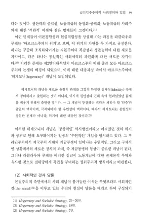 급진민주주의적 사회정의와 입법                           39


다는 것이다 생산력의 중립성 노동계급의 동질화 궁핍화 노동계급의 사회주
                        .               ,                                            ·            ,


의에 대한 객관적 이해와 같은 명제들이 그것이다
                    ‘       ’                                                              .21)


 이런 명제들이 이론정합성과 현실적합성을 상실해 가는 과정을 라클라우와
무페는 마르크스주의의 위기 로 보며 이 위기의 차원을 두 가지로 규정한다
            ‘                       ’                   ,                                                                  .


하나는 꾸준히 조직화되어가는 자본주의의 복잡성과 생존능력에 대한 새로운
자각이고 다른 하나는 통일적인 사회세력의 파편화에 대한 새로운 자각이
                ,


다 이러한 문제는 제 인터내셔널의 마르크스주의 이래 줄곧 모든 마르크스
     .22)                       2


주의의 논쟁의 배경이 되었으며 이에 대한 대응과정 속에서 마르크스주의에     ,


헤게모니
‘          개념이 도입되었다
                (hegemony)’                                             .




       헤게모니의 개념은 새로운 유형의 관계를 그것의 특정한 정체성      속에                                                          (identity)


     서 정의하려고 출현하는 것이 아니라 역사적 필연성의 연쇄 속에 열려있었던 틈새    ,


     를 메우기 위해서 출현한 것이다 그 개념이 등장하는 맥락은 채워야 할 단층 과
                                            . …                                                                  ‘     ’


     균열의 맥락이며 극복되어야 할 우연성의 맥락이다 따라서 헤게모니는 동일성의
                            ,                                                        .


     장엄한 전개가 아니라 위기에 대한 대응인 것이다 ,                                                   .23)




 이처럼 헤게모니의 개념은 정상적인 역사발전이라고 여겨졌던 것의 위기  ‘                       ’


와 붕괴로 인해 요구되어지는 일종의 우연적인 개입을 암시하고 있다 그 후                    ‘                   ’                                .


레닌주의에서 제국주의 시대의 계급투쟁이 일어나는 우연적인 그리고 구체적                                                               ,


인 상황에서의 새로운 정치적 과제 즉 계급동맹의 형성이 중요한 개념이 된다       ,                                                                          .


그러나 라클라우와 무페는 이러한 접근이 노동계급에 대한 존재론적 우위와
유사한 것으로 전위당에게 특권을 부여하는 권위주의적 방식이라고 비판한다                                                                                    .




  (2) 사회적인 것과 담론
  본질주의적 측면에서의 사회 개념이 불가능한 이유는 무엇보다도 사회적인
것         을 이루고 있는 우리의 현실이 담론을 매개로 하여 구성되기
     (the social)24)




    21) Hegemony and Socialist Strategy, 75～76                              면
                                                                            .

    22) Hegemony and Socialist Strategy, 18                 면           .

    23) Hegemony and Socialist Strategy, 7                  면       .
 