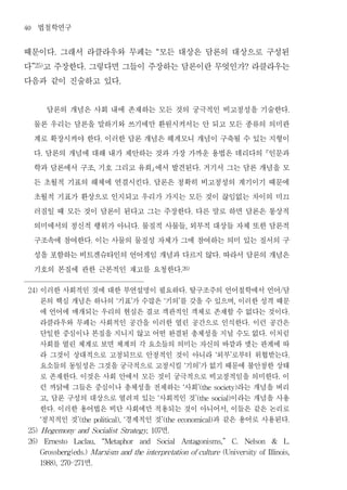 40     법철학연구
때문이다 그래서 라클라우와 무페는 모든 대상은 담론의 대상으로 구성된
                .                                                 “


다 고 주장한다 그렇다면 그들이 주장하는 담론이란 무엇인가 라클라우는
     ”25)                   .                                                                                              ?


다음과 같이 진술하고 있다                                  .




       담론의 개념은 사회 내에 존재하는 모든 것의 궁극적인 비고정성을 기술한다                                                                                                  .


     물론 우리는 담론을 말하기와 쓰기에만 환원시켜서는 안 되고 모든 종류의 의미관
     계로 확장시켜야 한다 이러한 담론 개념은 헤게모니 개념이 구축될 수 있는 지형이
                                        .


     다 담론의 개념에 대해 내가 제안하는 것과 가장 가까운 용법은 데리다의 인문과
        .


     학과 담론에서 구조 기호 그리고 유희에서 발견된다 거기서 그는 담론 개념을 모
                                    ,                                                           .


     든 초월적 기표의 해체에 연결시킨다 담론은 정확히 비고정성의 계기이기 때문에               .


     초월적 기표가 환상으로 인지되고 우리가 가지는 모든 것이 끊임없는 차이의 미끄
     러짐일 때 모든 것이 담론이 된다고 그는 주장한다 다른 말로 하면 담론은 통상적                                          .


     의미에서의 정신적 행위가 아니다 물질적 사물들 외부적 대상들 자체 또한 담론적        .                              ,


     구조속에 참여한다 이는 사물의 물질성 자체가 그에 참여하는 의미 있는 질서의 구
                                .


     성을 포함하는 비트겐슈타인의 언어게임 개념과 다르지 않다 따라서 담론의 개념은                                                          .


     기호의 본질에 관한 근본적인 재고를 요청한다                                                     .26)




 24)  이러한 사회적인 것에 대한 부연설명이 필요하다 탈구조주의 언어철학에서 언어 담                                      .                                                    /

      론의 핵심 개념은 하나의 기표 가 수많은 기의 를 갖을 수 있으며 이러한 성격 때문
                                            ‘       ’                 ‘       ’                                       ,

      에 언어에 매개되는 우리의 현실은 결코 객관적인 객체로 존재할 수 없다는 것이다                                                                                               .

      라클라우와 무페는 사회적인 공간을 이러한 열린 공간으로 인식한다 이런 공간은                                                                           .

      단일한 중심이나 본질을 지니지 않고 어떤 완결된 총체성을 지닐 수도 없다 이처럼                                                                              .

      사회를 열린 체계로 보면 체계의 각 요소들의 의미는 자신의 바깥과 맺는 관계에 따
      라 그것이 상대적으로 고정되므로 안정적인 것이 아니라 외부 로부터 위협받는다                                                      ‘           ’                              .

      요소들의 동일성은 그것을 궁극적으로 고정시킬 기의 가 없기 때문에 불안정한 상태                                 ‘            ’

      로 존재한다 이것은 사회 안에서 모든 것이 궁극적으로 비고정적임을 의미한다 이
                      .                                                                                                                 .

      런 까닭에 그들은 중심이나 총체성을 전제하는 사회          라는 개념을 버리                               ‘           ’(the society)

      고 담론 구성의 대상으로 열려져 있는 사회적인 것
            ,                            이라는 개념을 사용               ‘                            ’(the social)

      한다 이러한 용어법은 비단 사회에만 적용되는 것이 아니어서 이들은 같은 논리로
                .                                                                                             ,

      정치적인 것
       ‘             경제적인 것           과 같은 용어로 사용된다
                          ’(the political), ‘                         ’(the economical)                                                          .

                            면
 25) Hegemony and Socialist Strategy, 107                                 .

 26)        Ernesto   Laclau,           “Metaphor           and   Social          Antagonisms,”                       C.   Nelson   &           L.

       Grossberg(eds.) Marxism and the interpretation of culture (University of Illinois,

       1988), 270-271       면   .
 