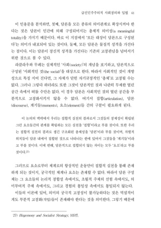 급진민주주의적 사회정의와 입법                                                41


 이 인용문을 분석하면 첫째 담론을 모든 종류의 의미관계로 확장시켜야 한
                                       ,               ,


다는 것은 담론이 인간에 의해 구성되어지는 총체적 의미성                                                                                     (a          meaningful


     을 가지기 때문이다 바로 이 지점에서 모든 대상이 담론으로 구성된
totality)                                          .                                    ‘


다 는 의미가 내포되어 있는 것이다 둘째 모든 담론은 물질적 성격을 가진다
  ’                                                            .        ,


는 점이다 이는 담론이 정신적 성격을 가진다는 기존의 고정관념을 넘어서기
                 .


위한 것으로 볼 수 있다                          .


 라클라우와 무페는 실체적인 사회       의 개념을 포기하고 담론적으로                  ‘       (society)’                                           ,


구성된 사회적인 것  ‘    을 대상으로 한다 따라서 사회적인 것이 개방
                                (the social)’                                               .


성으로 특징 지어 진다면 그 자체가 닫힌 자기규정적인 총체 로 고정될 수는  ,                                                            ‘       ’


없다 그러나 그렇다 하더라도 또한 그것이 담론적인 것과 나란히 무제한 열린
      .


공간 속에서 떠돌 수만은 없다 이 경우 담론은 사회적인 것의 열린 공간을 부             .


분적으로 고정화시키지 않을 수 없다 여기서 접합             담론                                   .                               (articulation),


        계기들
(discourse),     요소     들 간의 구분이 필요하게 된다
                               (moments),                      (element)                                                                            .




        이 논의의 맥락에서 우리는 접합적 실천의 결과로서 그것들의 정체성이 확립된
      그런 요소들간의 관계를 확립하는 모든 실천을 접합 이라고 부를 것이다 또한 우리                                  ‘           ’                               .


      는 접합적 실천의 결과로 생긴 구조화된 총체성을 담론 이라 부를 것이며 차별적                                           ‘       ’                                   ,


      위치들이 담론 내에서 접합된 것으로 나타나는 한에 있어서 그것들을 계기들 이라                                                                           ‘               ’


      고 부를 것이다 이에 반해 담론적으로 접합되지 않는 차이는 모두 요소 라고 부를
                       .                       ,                                                                    ‘               ’


      것이다       .27)




 그러므로 요소로부터 체계로의 항상적인 운동만이 접합적 실천을 통해 존재
하게 되는 것이지 궁극적인 체계나 요소는 존재할 수 없다 따라서 담론 구성
                           ,                                                                                .


체는 그 요소들의 논리적 정합성 속에서도 초월적 주체의 선험 속에서도 의                                        ,                                                               ,


미부여적 주체 속에서도 그리고 경험의 통일성 속에서도 통일되지 않는다 ,                                                                                                                .


 이들의 이론에 있어 의미의 궁극적 고정성이 불가능하다는 것은 역설적이
                                   ,


게도 부분적 고정화 작업 들이 존재해야 한다는 것을 의미한다 그렇기 때문에
                               (       )                                                                        .




 27) Hegemony and Socialist Strategy, 105                             면     .
 
