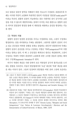 42   법철학연구
모든 담론은 담론적 영역을 지배하기 위한 시도로서 구성된다 라클라우와 무                                                               .


페는 이러한 부분적 고정화의 특권적인 담론적 지점들을 결절점                                                          ‘               ’(nodal point)28)


이라고 부른다 접합적 실천이 가능하다는 것은 사회적인 것이 궁극적인 고정
                  .


성을 가질 수 없으며 개방적이라는 점에서 이지만 다른 한편으로 접합적 실천                                    ,


은 의미의 결절점의 형성을 통해 이 개방성을 제한하고 중심을 형성하는 기능
을 한다         .




 (3) 적대의 지형
 접합적 실천이 일정한 중심성을 가지고 구성된다는 것은 그것이 구성체로                                                            ,


형성된다는 점을 의미한다고 무페는 판단한다 그렇다면 접합적 실천이 가지                              .


고 있는 중심성은 어떠한 상황을 전제로 성립하는 것인가 라클라우와 무페는                                                       ?


접합적 실천이 중심성을 가지고 구성되는 지형은 적대         의 지형                                    ‘            ’(antagonism)29)


이라고 말하고 있다 이 때 그 중심성은 헤게모니 원리로 개념화되며 그것이
                        .                                                                                            ,


구성되는 적대적 지형의 관점에서 고찰하게 되면 그러한 것들의 총체는 헤게
모니 구성체            가 된다
                 (hegemonic formation)                      .


 여기서 적대의 개념은 사회 안에서 모든 객관성의 궁극적 불가능성을 드러
내는 경험을 가리킨다 이들이 변증법에서의 모순 대신에 적대 개념을 내세
                                .                                ‘               ’                 ‘        ’


운 데는 이유가 있다 그들의 입장에서 변증법은 어떤 것과 그것에 모순되는
                            .




 28)   그들은 이 개념이 라캉의 고정점         개념을 차용하고 있음을 밝힌다 라
                                                  (caption point)                                                              .

       캉은 고정점 개념을 통하여 즉 의미화 연쇄의 의미를 고정하는 특권적인 기표들이
                                              ,

       란 개념을 통하여 이러한 부분적 고정화를 강조하였다 의미화 연쇄의 생산성에 대                                    .

       한 이러한 제한은 서술을 만드는 위치를 설정한다 따라서 의미의 어떠한 고정성도                       .

       창출할 수 없는 담론은 정신병자 담론이다                               . H egemony and Socialist Strategy, 112

       면 .

 29)   라클라우와 무페는 적대 개념을 언어학에서의 은유
                                ‘         개념에 비유하면서
                                          ’                                          (metaphor)

       다음과 같이 규정한다 적대는 모든 가능한 객관성의 한계에 대한 경험이며 모든
                                    . “                                                                                   ,

       객관성이 그 자신의 객관화가 부분적이고 자의적임을 드러내는 방식이다 언어학의                                                                .

       비유로 표현한다면 랑그      가 차이의 체계라면 적대는 차이의 균열이다 그리
                            ,         (langue)                                                                             .

       고 이러한 의미에서 적대는 그 자신을 언어의 한계에 위치시키고 언어의 파열
              즉 은유로서만 존재할 수 있다
       (disruption),                                        .” Ernesto Laclau, “Metaphor and Social

       Antagonisms,”    Cary         Nelson       &   Lawrence   Grossberg(eds.)                       Marxism           and       the

                                       면
       I nterpretation of Culture (University of Illinois, 1988), 122
 