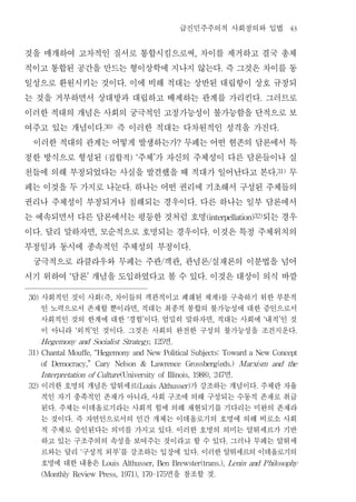 급진민주주의적 사회정의와 입법                                                43


것을 매개하여 고차적인 질서로 통합시킴으로써 차이를 제거하고 결국 총체                                                                  ,


적이고 통합된 공간을 만드는 형이상학에 지나지 않는다 즉 그것은 차이를 동                                                                                    .


일성으로 환원시키는 것이다 이에 비해 적대는 상반된 대립항이 상호 규정되                 .


는 것을 거부하면서 상대방과 대립하고 배제하는 관계를 가리킨다 그러므로                                                                                                          .


이러한 적대의 개념은 사회의 궁극적인 고정가능성이 불가능함을 단적으로 보
여주고 있는 개념이다 즉 이러한 적대는 다차원적인 성격을 가진다     .30)                                                                                                              .


 이러한 적대의 관계는 어떻게 발생하는가 무페는 어떤 현존의 담론에서 특                                                         ?


정한 방식으로 형성된 집합적 주체 가 자신의 주체성이 다른 담론들이나 실    (                    ) ‘             ’


천들에 의해 부정되었다는 사실을 발견했을 때 적대가 일어난다고 본다 무                                                                                                                   .31)


페는 이것을 두 가지로 나눈다 하나는 어떤 권리에 기초해서 구성된 주체들의                        .


권리나 주체성이 부정되거나 침해되는 경우이다 다른 하나는 일부 담론에서                                                                  .


는 예속되면서 다른 담론에서는 평등한 것처럼 호명         되는 경우                                                                        (interpellation)32)


이다 달리 말하자면 모순적으로 호명되는 경우이다 이것은 특정 주체위치의
      .                             ,                                                                                .


부정임과 동시에 종속적인 주체성의 부정이다                                                                              .


 궁극적으로 라클라우와 무페는 주관 객관 관념론 실재론의 이분법을 넘어                                                  /       ,                   /


서기 위하여 담론 개념을 도입하였다고 볼 수 있다 이것은 대상이 의식 바깥
                ‘           ’                                                                                    .



30)   사회적인 것이 사회 즉 차이들의 객관적이고 폐쇄된 체계 를 구축하기 위한 부분적
                                        (       ,                                                                            )

      인 노력으로서 존재할 뿐이라면 적대는 최종적 봉합의 불가능성에 대한 증인으로서                    ,

      사회적인 것의 한계에 대한 경험 이다 엄밀히 말하자면 적대는 사회에 내적 인 것           ‘           ’           .                                   ,                           ‘     ’

      이 아니라 외적 인 것이다 그것은 사회의 완전한 구성의 불가능성을 조건지운다
                    ‘           ’                        .                                                                                                         .

                           면
      Hegemony and Socialist Strategy, 125                                                   .

31) Chantal Mouffe, “Hegemony and New Political Subjects: Toward a New Concept

      of   Democracy,”              Cary            Nelson               &       Lawrence            Grossberg(eds.)                     Marxism         and     the

                                      면
      I nterpretation of Culture (University of Illinois, 1988), 247                                                                 .

32)   이러한 호명의 개념은 알튀세르          가 강조하는 개념이다 주체란 자율                   (Louis Althusser)                                                       .

      적인 자기 충족적인 존재가 아니라 사회 구조에 의해 구성되는 수동적 존재로 취급                           ,

      된다 주체는 이데올로기라는 사회적 힘에 의해 재현되기를 기다리는 미완의 존재라
           .

      는 것이다 즉 자연인으로서의 인간 개체는 이데올로기의 호명에 의해 비로소 사회
                .

      적 주체로 승인된다는 의미를 가지고 있다 이러한 호명의 의미는 알튀세르가 기반                                            .

      하고 있는 구조주의의 속성을 보여주는 것이라고 할 수 있다 그러나 무페는 알튀세                                                                               .

      르와는 달리 구성적 외부 를 강조하는 입장에 있다 이러한 알튀세르의 이데올로기의
                        ‘                            ’                                                       .

      호명에 대한 내용은                        Louis Althusser, Ben Brewster(trans.), Lenin and P hilosophy

                            면을 참조할 것
      (Monthly Review Press, 1971), 170-175                                                                              .
 