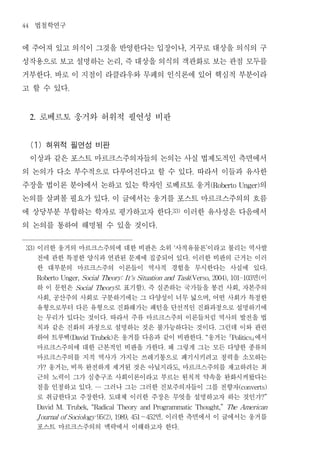 44    법철학연구
에 주어져 있고 의식이 그것을 반영한다는 입장이나 거꾸로 대상을 의식의 구                                     ,


성작용으로 보고 설명하는 논리 즉 대상을 의식의 객관화로 보는 관점 모두를       ,


거부한다 바로 이 지점이 라클라우와 무페의 인식론에 있어 핵심적 부분이라
                .


고 할 수 있다            .




     2.   로베르토 웅거와 허위적 필연성 비판
 (1) 허위적 필연성 비판
 이상과 같은 포스트 마르크스주의자들의 논의는 사실 법제도적인 측면에서
의 논의가 다소 부수적으로 다루어진다고 할 수 있다 따라서 이들과 유사한                                              .


주장을 법이론 분야에서 논하고 있는 학자인 로베르토 웅거        의                                                        (Roberto Unger)


논의를 살펴볼 필요가 있다 이 글에서는 웅거를 포스트 마르크스주의의 흐름    .


에 상당부분 부합하는 학자로 평가하고자 한다 이러한 유사성은 다음에서                               .33)


의 논의를 통하여 해명될 수 있을 것이다                                   .




 33)      이러한 웅거의 마르크스주의에 대한 비판은 소위 사적유물론 이라고 불리는 역사발                 ‘                    ’

          전에 관한 특정한 양식과 연관된 문제에 집중되어 있다 이러한 비판의 근거는 이러                            .

          한 대부분의 마르크스주의 이론들이 역사적 경험을 무시한다는 사실에 있다                                                                       .

                                                    면이
          Roberto Unger, Social Theory: I t's Situation and Task(Verso, 2004), 101-103                             (

          하 이 문헌은        로 표기함 즉 실존하는 국가들을 봉건 사회 자본주의
                         Social Theory              ).                                                    ,

          사회 공산주의 사회로 구분하기에는 그 다양성이 너무 넓으며 어떤 사회가 특정한
                ,                                                                               ,

          유형으로부터 다른 유형으로 진화해가는 패턴을 단선적인 진화과정으로 설명하기에
          는 무리가 있다는 것이다 따라서 주류 마르크스주의 이론들처럼 역사의 발전을 법
                                        .

          칙과 같은 진화의 과정으로 설명하는 것은 불가능하다는 것이다 그런데 이와 관련                                               .

          하여 트루벡         은 웅거를 다음과 같이 비판한다 웅거는  에서
                        (David Trubek)                                                    . “           Politics

          마르크스주의에 대한 근본적인 비판을 가한다 왜 그렇게 그는 모든 다양한 종류의            .

          마르크스주의를 지적 역사가 가지는 쓰레기통으로 폐기시키려고 정력을 소모하는
          가 웅거는 비록 완전하게 제거된 것은 아닐지라도 마르크스주의를 재고하려는 최
            ?       ,                                                     ,

          근의 노력이 그가 심층구조 사회이론이라고 부르는 원칙적 약속을 완화시켜왔다는
          점을 인정하고 있다 그러나 그는 그러한 진보주의자들이 그를 전향자
                              . …                                                                         (converts)

          로 취급한다고 주장한다 도대체 이러한 주장은 무엇을 설명하고자 하는 것인가
                                    .                                                                                  ?”

          David M. Trubek, “Radical Theory and Programmatic Thought,” The American

                                 면 이러한 측면에서 이 글에서는 웅거를
          J ournal of Sociology 95(2), 1989, 451～452         .

          포스트 마르크스주의의 맥락에서 이해하고자 한다                                       .
 