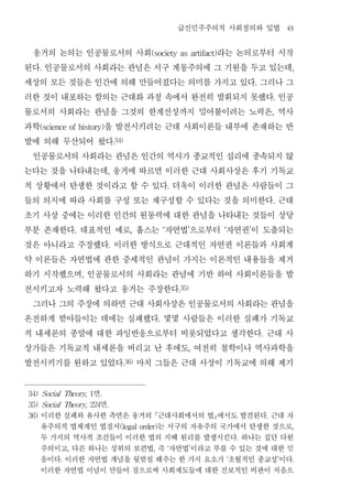 급진민주주의적 사회정의와 입법                               45


 웅거의 논의는 인공물로서의 사회            라는 논의로부터 시작       (society as artifact)


된다 인공물로서의 사회라는 관념은 서구 계몽주의에 그 기원을 두고 있는데
      .                                                                                                           ,


세상의 모든 것들은 인간에 의해 만들어졌다는 의미를 가지고 있다 그러나 그                                                    .


러한 것이 내포하는 함의는 근대화 과정 속에서 완전히 발휘되지 못했다 인공                                                                .


물로서의 사회라는 관념을 그것의 한계선상까지 밀어붙이려는 노력은 역사                                                                   ,


과학          을 발전시키려는 근대 사회이론들 내부에 존재하는 반
      (science of history)


발에 의해 무산되어 왔다                       .34)


 인공물로서의 사회라는 관념은 인간의 역사가 종교적인 섭리에 종속되지 않
는다는 것을 나타내는데 웅거에 따르면 이러한 근대 사회사상은 후기 기독교
                                ,


적 상황에서 탄생한 것이라고 할 수 있다 더욱이 이러한 관념은 사람들이 그                     .


들의 의지에 따라 사회를 구성 또는 재구성할 수 있다는 것을 의미한다 근대                                                                .


초기 사상 중에는 이러한 인간의 원동력에 대한 관념을 나타내는 것들이 상당
부분 존재한다 대표적인 예로 홉스는 자연법 으로부터 자연권 이 도출되는
                    .                      ,              ‘          ’       ‘           ’


것은 아니라고 주장했다 이러한 방식으로 근대적인 자연권 이론들과 사회계
                                .


약 이론들은 자연법에 관한 중세적인 관념이 가지는 이론적인 내용들을 제거
하기 시작했으며 인공물로서의 사회라는 관념에 기반 하여 사회이론들을 발
                        ,


전시키고자 노력해 왔다고 웅거는 주장한다                                            .35)


 그러나 그의 주장에 의하면 근대 사회사상은 인공물로서의 사회라는 관념을
온전하게 받아들이는 데에는 실패했다 몇몇 사람들은 이러한 실패가 기독교               .


적 내세론의 종말에 대한 과잉반응으로부터 비롯되었다고 생각한다 근대 사                                                          .


상가들은 기독교적 내세론을 버리고 난 후에도 여전히 철학이나 역사과학을                              ,


발전시키기를 원하고 있었다 마치 그들은 근대 사상이 기독교에 의해 제기.36)




               면
34) Social Theory, 1        .

                 면
35) Social Theory, 224          .

36)   이러한 실패와 유사한 측면은 웅거의 근대사회에서의 법에서도 발견된다 근대 자                                                   .

      유주의적 법체계인 법질서        는 서구의 자유주의 국가에서 탄생한 것으로
                                      (legal order)                                                               ,

      두 가지의 역사적 조건들이 이러한 법의 지배 원리를 발생시킨다 하나는 집단 다원                                   .

      주의이고 다른 하나는 상위의 보편법 즉 자연법 이라고 부를 수 있는 것에 대한 믿
                ,                                ,            ‘          ’

      음이다 이러한 자연법 개념을 뒷받침 해주는 한 가지 요소가 초월적인 종교성 이다
            .                                                                    ‘                           ’    .

      이러한 자연법 이념이 만들어 짐으로써 사회제도들에 대한 진보적인 비판이 처음으
 