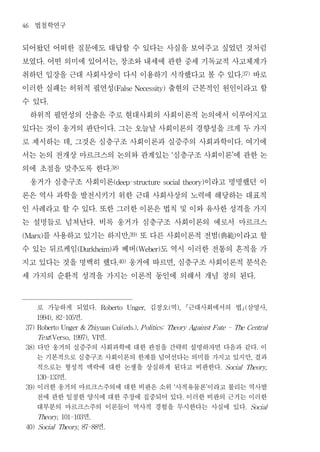 46   법철학연구
되어왔던 어떠한 질문에도 대답할 수 있다는 사실을 보여주고 싶었던 것처럼
보였다 어떤 의미에 있어서는 창조와 내세에 관한 중세 기독교적 사고체계가
         .                                          ,


취하던 입장을 근대 사회사상이 다시 이용하기 시작했다고 볼 수 있다 바로                                                                       .37)


이러한 실패는 허위적 필연성           출현의 근본적인 원인이라고 할      (False Necessity)


수 있다         .


 하위적 필연성의 산출은 주로 현대사회의 사회이론적 논의에서 이루어지고
있다는 것이 웅거의 판단이다 그는 오늘날 사회이론의 경향성을 크게 두 가지       .


로 제시하는 데 그것은 심층구조 사회이론과 실증주의 사회과학이다 여기에
                     ,                                                                                         .


서는 논의 전개상 마르크스의 논의와 관계있는 심층구조 사회이론 에 관한 논                                   ‘                          ’


의에 초점을 맞추도록 한다                                 .38)


 웅거가 심층구조 사회이론                  이라고 명명했던 이      (deep-structure social theory)


론은 역사 과학을 발전시키기 위한 근대 사회사상의 노력에 해당하는 대표적
인 사례라고 할 수 있다 또한 그러한 이론은 법칙 및 이와 유사한 성격을 가지
                                      .


는 설명들로 넘쳐난다 비록 웅거가 심층구조 사회이론의 예로서 마르크스
                                  .


    를 사용하고 있기는 하지만 또 다른 사회이론적 전범 典範 이라고 할
(Marx)                                                     ,39)                                  (         )


수 있는 뒤르케임       과 베버    도 역시 이러한 전통의 흔적을 가
                         (Durkheim)                           (Weber)


지고 있다는 것을 명백히 했다 웅거에 따르면 심층구조 사회이론적 분석은             .40)                        ,


세 가지의 순환적 성격을 가지는 이론적 동인에 의해서 개념 정의 된다                                                                                     .




       로 가능하게 되었다                 .       Roberto          Unger,   김정오 역 근대사회에서의 법 삼영사
                                                                        (           ),                             (               ,

              면
       1994), 82-105      .

 37) Roberto Unger & Zhiyuan Cui(eds.), P olitics: Theory Against F ate - The Central

          t        면
       Tex (Verso, 1997), VI               .

 38)   다만 웅거의 실증주의 사회과학에 대한 관점을 간략히 설명하자면 다음과 같다 이                                                                             .

       는 기본적으로 심층구조 사회이론의 한계를 넘어선다는 의미를 가지고 있지만 결과                                                                     ,

       적으로는 형성적 맥락에 대한 논쟁을 상실하게 된다고 비판한다                                                         .   Social Theory,

           면
       130-133   .

 39)   이러한 웅거의 마르크스주의에 대한 비판은 소위 사적유물론 이라고 불리는 역사발                              ‘            ’

       전에 관한 일정한 양식에 대한 주장에 집중되어 있다 이러한 비판의 근거는 이러한                                      .

       대부분의 마르크스주의 이론들이 역사적 경험을 무시한다는 사실에 있다                                                                       .   Social

                면
       Theory, 101-103        .

                   면
 40) Social Theory, 87-88                 .
 