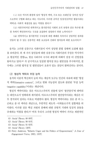 급진민주주의적 사회정의와 입법                      47


        모든 역사적 환경에 있어 형성적 맥락 구조 또는 프레임 을 굳어진 일상
       (ⅰ)                                          ‘                      ,           ’      ‘                ’


   으로부터 구별해 내려고 하는 시도이다 이러한 굳어진 일상 일상적인 활동이라는                   .                  (


   맥락 은 사회적 재생산을 돕는 역할을 한다
       )                                                            .41)


        자본주의처럼 반복적이고 불가분적인 사회의 조직 유형과 같은 특수한 환
       (ⅱ)


   경 속에서 확인되어지는 구조를 포섭하여 설명하기 위한 노력이다                                                      .42)


        반복적이고 불가분적인 구조들에 대한 폐쇄된 목록이나 강압적인 결과를
       (ⅲ)


   만들어 낼 수 있는 심층적인 제한 요소들과 진화의 법칙들에 대한 호소이다                                                           .43)




 웅거는 그러한 심층구조 사회이론이 이미 상당한 분열 상태에 도달해 왔음
을 보여준다 위 세 가지 동인들에 대한 심층구조 사회이론의 주장은 역사적이
               .


고 현실적인 경험 현실 사회주의 국가의 패망 에 의해서 점점 더 신빙성을
                          (ex.                                                 )


잃어가고 있다 즉 궁극적으로 일정한 법칙성 또는 필연성을 추구하지만 결
                   .44)                                                                                   ,


국에는 그러한 법칙성 및 필연성들이 오류가 있는 것임이 밝혀진다는 것이다                                                                       .




 (2) 형성적 맥락과 부정 능력
 웅거의 이론적 혁신에서 눈의 띄는 개념적 도구는 인간의 자유에 대한 형성                                                             ‘


적 맥락            그리고 변화 가능성의 정도와 관련된 부정 능력
           (formative context)’,                                                                  ‘


           이라는 개념이다
(negative capability)’                                      .


 형성적 맥락이라는 것은 마르크스주의적 전통에 있어 생산양식 에 대비되                                            ‘              ’


는 대안으로서 명확하게 제시된다 마르크스주의의 생산양식이라는 개념은 너         .


무 경직되어 있다는 이유로 비판받아 왔다 형성적 맥락이라는 것은 좀 더 느                           .


슨하고 좀 더 색다른 개념으로 우연적인 제도적 이데올로기적 집합체를 의     ,                                  ․


미한다 이러한 것은 핵심 자원의 분배에 대한 규범적 기대와 일상적 충돌을
       .


규제하는 역할을 한다 비록 우리가 그러한 형성적 맥락이 가지는 제한적인
                                 .45)




 41) Social Theory, 88-89            면  .

 42) Social Theory, 90-91            면  .

 43) Social Theory, 91-92            면  .

 44) Social Theory, 130          면 .

 45) Perry Anderson, “Roberto Unger and the Politics of Empowerment,” A Z one of

     Engagement (Verso, 1992), 135              면       .
 