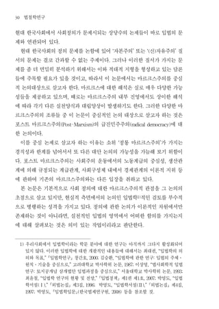 30        법철학연구
현대 한국사회에서 사회정의가 문제시되는 상당수의 논제들이 바로 입법의 문
제와 연관되어 있다                       .


 현대 한국사회의 정의 문제를 논함에 있어 자본주의 또는 신 자유주의 질                             ‘                 ’             ‘(         )                 ’


서의 문제는 결코 간과할 수 없는 주제이다 그러나 이러한 질서가 가지는 문                        .


제를 좀 더 면밀히 분석하기 위해서는 이와 적대적 지형을 형성하고 있는 담론
들에 주목할 필요가 있을 것이고 따라서 이 논문에서는 마르크스주의를 중심           ,


적 논의대상으로 삼고자 한다 마르크스에 대한 해석은 실로 매우 다양한 가능     .


성들을 제공하고 있으며 때로는 마르크스주의 내부 진영에서도 상이한 해석  ,


에 따라 각기 다른 실천양식과 대립양상이 발생하기도 한다 그러한 다양한 마                                                       .


르크스주의의 조류들 중 이 논문이 중심적인 논의 대상으로 삼고자 하는 것은
포스트 마르크스주의          의 급진민주주의           에대
                                     (Post-Marxism)                                   (radical democracy)


한 논의이다              .


 이를 중심 논제로 삼고자 하는 이유는 소위 정통 마르크스주의 가 가지는                                    ‘                                       ’


경직성과 한계를 넘어서서 또 다른 대안 논의의 가능성을 가늠해 보기 위함이
다 포스트 마르크스주의는 사회주의 운동에서의 노동계급의 중심성 생산관
     .                                                                                                                  ,


계에 의해 규정되는 계급관계 사회구성체 내에서 경제관계의 이론적 지위 등      ,


에 관하여 기존의 마르크스주의와는 다른 입장을 취하고 있다                                                                          .


 본 논문은 기본적으로 사회 정의에 대한 마르크스주의적 관점을 그 논의의
초점으로 삼고 있지만 현실적 측면에서의 논의인 입법학 적인 검토를 부수적
                                     ,                                                     1)




으로 병행하는 성격을 가지고 있다 정의에 관한 논의가 이론적인 차원에서만                .


존재하는 것이 아니라면 실천적인 입법의 영역에서 어떠한 함의를 가지는지  ,


에 대해 살펴보는 것은 의미 있는 작업이리라고 판단한다                                                                  .




     1)   우리사회에서 입법학이라는 학문 분야에 대한 연구는 아직까지 그다지 활성화되어
          있지 않다 이러한 입법학에 대한 개괄적인 내용들에 대해서는 최대권 입법학의 의
                        .                                                                                         , “

          의와 목표 입법학연구 창간호 김승환 입법학에 관한 연구 입법의 주체
                        ,”                             , 2000;       , “                                      :                       ․

          원칙 기술을 중심으로 고려대학교 박사학위 논문 이상영 법사회학적 입법
              ․                          ,”                                     , 1987;               , “

          연구 토지공개념 삼개법안 입법과정을 중심으로 서울대학교 박사학위 논문
              :                                                            ,”                                               , 1993;

          최윤철 입법학 연구의 현황 및 전망 입법정책 제 권 제 호 박영도 입법
                  , “                                       ,”                    1        1        , 2007;                 , “

          학서설 외법논집 제 집
                  (Ⅰ),”       박영도 입법학서설 외법논집 제 집
                                              3   , 1996;            , “                   (Ⅱ),”                                  4   ,

             박영도 입법학입문 한국법제연구원
          1997;              ,        등을 참조할 것(                  , 2008)                                    .
 