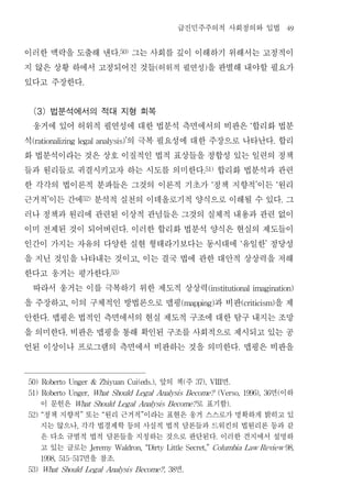급진민주주의적 사회정의와 입법                                           49


이러한 맥락을 도출해 낸다 그는 사회를 깊이 이해하기 위해서는 고정적이
                                    .50)


지 않은 상황 하에서 고정되어진 것들 허위적 필연성 을 판별해 내야할 필요가         (               )


있다고 주장한다            .




  (3) 법분석에서의 적대 지형 회복
  웅거에 있어 허위적 필연성에 대한 법분석 측면에서의 비판은 합리화 법분                                                    ‘


석                의 극복 필요성에 대한 주장으로 나타난다 합리
 (rationalizing legal analysis)’                                                                         .


화 법분석이라는 것은 상호 이질적인 법적 표상들을 정합성 있는 일련의 정책
들과 원리들로 귀결시키고자 하는 시도를 의미한다 합리화 법분석과 관련                            .51)


한 각각의 법이론적 분파들은 그것의 이론적 기초가 정책 지향적 이든 원리                                ‘                        ’           ‘


근거적 이든 간에 분석적 실천의 이데올로기적 양식으로 이해될 수 있다 그
        ’           52)
                                                                                                                 .


러나 정책과 원리에 관련된 이상적 관념들은 그것의 실체적 내용과 관련 없이
이미 전제된 것이 되어버린다 이러한 합리화 법분석 양식은 현실의 제도들이
                                       .


인간이 가지는 자유의 다양한 실현 형태라기보다는 동시대에 유일한 정당성                                                  ‘           ’


을 지닌 것임을 나타내는 것이고 이는 결국 법에 관한 대안적 상상력을 저해  ,


한다고 웅거는 평가한다                   .53)


  따라서 웅거는 이를 극복하기 위한 제도적 상상력                                           (institutional imagination)


을 주장하고 이의 구체적인 방법론으로 맵핑
            ,                  과 비판    을제                 (mapping)                      (criticism)


안한다 맵핑은 법적인 측면에서의 현실 제도적 구조에 대한 탐구 내지는 조망
        .


을 의미한다 비판은 맵핑을 통해 확인된 구조를 사회적으로 제시되고 있는 공
            .


언된 이상이나 프로그램의 측면에서 비판하는 것을 의미한다 맵핑은 비판을                                              .




                                   면
50) Roberto Unger & Zhiyuan Cui(eds.),                 앞의 책 주
                                                           (    37), VIII        .

                                           면 이하
51) Roberto Unger, What Should Legal Analysis Become? (Verso, 1996), 36                                      (

   이 문헌은                      로 표기함
                What Should Legal Analysis Become?                              ).

   정책 지향적 또는 원리 근거적 이라는 표현은 웅거 스스로가 명확하게 밝히고 있
52) “               ”      “                   ”

   지는 않으나 각각 법경제학 등의 사실적 법적 담론들과 드워킨의 법원리론 등과 같
                ,

   은 다소 규범적 법적 담론들을 지칭하는 것으로 판단된다 이러한 견지에서 설명하                              .

   고 있는 글로는             Jeremy Waldron, “Dirty Little Secret,” Columbia Law Review 98,

          면을 참조
   1998, 515-517                .

                          면
53) What Should Legal Analysis Become? , 38                .
 
