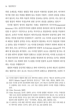 50       법철학연구
위한 소재들을 비판은 맵핑을 위한 관점과 아젠더를 설정해 준다 여기에서
                                  ,                                                                              .


특기할 만한 것은 비판을 행함에 있소 특정의 우월적 전제적 관점을 전제로                                                  ․


하지 않으며 다소 맥락 독립적 측면을 강조하고 있다는 점이다 이는 앞서 설
                             ,           -                                                              .


명한 형성적 맥락과 부정능력에 관한 웅거의 관점을 표현하고 있다                                                                                  .54)


 이러한 법분석 방식의 대표적인 사례는 권한부여적 민주주의                                                                             (empowered


       또는 급진민주주의의 실현과 관련한 권리론의 재구성 문제에서 확
democracy)


인할 수 있다 기본적으로 웅거는 역사적으로 형성되어온 권리를 부정하지
                                 .55)


않는다 오히려 이러한 개념들이 예측가능성을 확보하여 안정적인 삶에 기여
             .


한다는 측면을 일정부분 인정한다 그렇지만 그는 이러한 오늘날 법적 권리                         .56)


의 폐단은 통합적 성격을 가지는 재산권 의 현존하는 허구적 우월성에 기반하
                         ‘                                                 ’


고 있다는 점을 지적한다 그는 이러한 문제점을 극복하기 위하여 재산권 제     .57)


한의 원리 또는 웅거식으로 표현하지면 일탈적 요소
                     ,               에 주목                                                 (deviant element)


해야 할 필요성을 제기한다 그는 이러한 일탈적 요소는 전통적인 법 또는 권          .


리 담론 내부의 정당화 작업의 일환으로 도입된 것이지만 이러한 요소들을 더                                                     ,


욱 발전시킨다면 진보적 대안의 토대를 형성하게 될 것이라고 웅거는 판단한
다 따라서 그는 현재의 권리 시스템을 이러한 일탈적 요소에 기반하여 재구성
     .


하는 시도를 수행한다                             .58)


 맵핑과 비판을 중심적인 방법으로 하여 이루어지는 웅거의 제도적 상상력이
라는 법분석은 결국 포스트 마르크스주의적 표현으로 설명하지면 모종의 우                                                                      ,




 54)     이러한 법분석 방법에 대한 보다 세부적인 설명은 심우민 제도적 상상력으로서의                                         , “

         법분석          의 법이론을 중심으로 법과 사회 제 호 을 참조
                         : Roberto Unger                                       ,”                  33       , 2007          .

 55)     물론 이러한 웅거의 권리체계에 대한 언급이 그의 제도적 상상력에 관한 논의를 모
         두 포괄하는 것은 아니다 그는 그의 저술 전반을 통하여 이러한 작업을 수행하고
                                                   .

         있다      .

                     면
 56) False Necessity, 508                      .

                     면 정태욱 교수는 이러한 통합된 재산권이 가지는 우월성을
 57) False Necessity, 511                      ;

         재산 소유 중심의 물권법정주의 와 물권의 우선성 에서부터 찾는다 이는 웅거의 설
         ‘                                                  ’     ‘                 ’                   .

         명과 유사한 측면을 가지고 있다 특히 이와 관련해서는 정태욱 자본주의 재산권의        .                                     , “

         법리에 관한 법철학적 상상 민주법학 제 호       면을 참조         ,”                      13   , 1997, 326              .

 58)     이 글에서는 이에 대한 세부적인 내용은 설명하지 않기로 한다 다만 이에 대한 좀                                              .

         더 세부적인 설명은 심우민 앞의 글 주       면을 참조             ,               (   54), 232-234            .
 