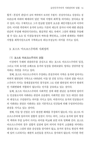 급진민주주의적 사회정의와 입법                                51


월적 본질적 관념 이 글의 맥락에서 보자면 우월적 본질적이라고 상정되는 정
      ․           (                                           ․


의관념 에 의하여 배제되어 있던 적대 지형의 회복 을 의미하는 것이라고 할
          )                       ‘                               ’


수 있다 이는 구체적으로 그가 언급한 일탈적 요소를 재인식함으로써 이루어
              .


진다 이러한 측면에서 웅거의 논의는 기존의 제도적 질서나 이에 대한 관념을
      .


단순히 부정해 버린다기보다는 현실적인 제도 속에서 그것의 변화를 추동해
                              ,


낼 수 있는 요소 및 지점들 형성적 맥락 을 확인하고 그것에 내재하는 적대의
                          (               )                           ,


지형을 회복시킴으로써 극복하고자 하는 부정능력 의미를 가지고 있다          (               )                                   .




 3.       포스트 마르크스주의와 사회정의
 (1) 포스트 마르크스주의의 관점
 이상에서 무페와 라클라우를 중심으로 하는 포스트 마르크스주의의 입장                                                                 ,


그리고 이와 유사한 로베르토 웅거의 입장을 살펴보았다 양자는 상당부분 일                                  .


치하는 측면을 가지고 있다            .


 첫째 포스트 마르크스주의가 주장하는 본질주의의 극복은 웅거에 있어서는
          ,


허위적 필연성의 극복으로 나타난다 이들 양 진영 모두는 기존의 정통 마르크
                                      .


스주의가 가지는 경제결정론적인 경직성과 그로 인한 필연성의 제시가 현대적
인 사회변화에 적합하지 않는다는 인식을 공유하고 있는 것이다                                                         .


 둘째 포스트 마르크스주의의 사회적인 것에 대한 관념은 웅거에게 있어서
          ,


는 인공물로서의 사회라는 관점과 조응한다 사회적인 것은 모든 대상은 담론          .                           ‘


의 대상으로 구성된다 는 의미를 가지고 있다 마찬가지로 웅거의 인공물로서
                      ’                               .


의 사회라는 관점은 사회라는 것은 기본적으로 인간들에 의해 구성되어진다는
관점을 가지고 있는 것이다            .


 셋째 이들 양 진영은 모두 완전한 해체를 주장하지 않는다 이는 포스트 마
          ,                                                                       .


르크스주의에 있어서의 접합적 실천이 가지는 의미 그리고 웅거에 있어 형성                          ,


적 맥락과 부정 능력이 가지는 의미를 비교해 보면 더욱 명확해 진다 포스트                                                     .


마르크스주의의 경우 접합적 실천에 있어 의미의 부분적 고정화를 의미하는
결절점 또는 그것의 담론 중심성을 경시하지 않고 웅거의 경우도 형성적 맥락                 ,


에 있어 드리워지는 제한적 요인들을 전적으로 경시하지 않는다 이러한 측면                                              .
 