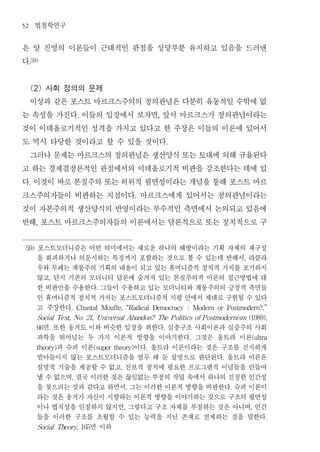52       법철학연구
은 양 진영의 이론들이 근대적인 관점을 상당부분 유지하고 있음을 드러낸
다    .59)




 (2) 사회 정의의 문제
 이상과 같은 포스트 마르크스주의의 정의관념은 다분히 유동적일 수밖에 없
는 속성을 가진다 이들의 입장에서 보자면 앞서 마르크스가 정의관념이라는
                         .                                    ,


것이 이데올로기적인 성격을 가지고 있다고 한 주장은 이들의 이론에 있어서
도 역시 타당한 것이라고 할 수 있을 것이다                                              .


 그러나 문제는 마르크스의 정의관념은 생산양식 또는 토대에 의해 규율된다
고 하는 경제결정론적인 관점에서의 이데올로기적 비판을 강조한다는 데에 있
다 이것이 바로 본질주의 또는 허위적 필연성이라는 개념을 통해 포스트 마르
     .


크스주의자들이 비판하는 지점이다 마르크스에게 있어서는 정의관념이라는                .


것이 자본주의적 생산양식의 반영이라는 부수적인 측면에서 논의되고 있음에
반해 포스트 마르크스주의자들의 이론에서는 담론적으로 또는 정치적으로 구
         ,




 59)     포스트모더니즘은 어떤 의미에서는 새로운 하나의 해방이라는 기획 자체의 재구성
         을 회피하거나 의문시하는 특징까지 포함하는 것으로 볼 수 있는데 반해서 라클라                                                 ,

         우와 무페는 계몽주의 기획의 내용이 되고 있는 휴머니즘적 정치적 가치를 포기하지
         않고 단지 기존의 모더니티 담론에 숨겨져 있는 본질주의적 이론의 접근방법에 대
              ,

         한 비판만을 수용한다 그들이 수용하고 있는 모더니티와 계몽주의의 긍정적 측면들
                               .

         인 휴머니즘적 정치적 가치는 포스트모더니즘적 지평 안에서 제대로 구현될 수 있다
         고 주장한다     .    Chantal   Mouffe,       “Radical    Democracy    :       Modern   or   Postmodern?,”

         Social Text, No. 21, Universal Abandon? The P olitics of P ostmodernism (1989),

          면 또한 웅거도 이와 비슷한 입장을 취한다 심층구조 사회이론과 실증주의 사회
         66   .                                                   .

         과학을 뛰어넘는 두 가지 이론적 방향을 이야기한다 그것은 울트라 이론                               .                          (ultra

             과 슈퍼 이론
         theory)            이다 울트라 이론이라는 것은 구조를 진지하게
                              (super theory)             .

         받아들이지 않는 포스트모더니즘을 염두 해 둔 설명으로 판단된다 울트라 이론은                                         .

         설명적 기술을 제공할 수 없고 진보적 정치에 필요한 프로그램적 이념들을 만들어
                                         ,

         낼 수 없으며 결국 이러한 것은 끊임없는 부정의 작업 속에서 하나의 진정한 인간성
                     ,

         을 찾으려는 것과 같다고 하면서 그는 이러한 이론적 방향을 비판한다 슈퍼 이론이
                                                 ,                                               .

         라는 것은 웅거가 자신이 지향하는 이론적 방향을 이야기하는 것으로 구조의 필연성
         이나 법칙성을 인정하지 않지만 그렇다고 구조 자체를 부정하는 것은 아니며 인간
                                             ,                                                           ,

         들을 이러한 구조를 초월할 수 있는 능력을 지닌 존재로 전제하는 것을 말한다                                                           .

                    면 이하
         Social Theory, 165
 
