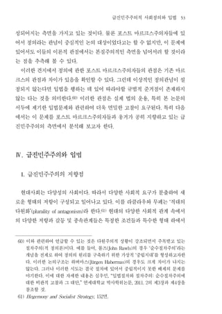 급진민주주의적 사회정의와 입법                            53


성되어지는 측면을 가지고 있는 것이다 물론 포스트 마르크스주의자들에 있           .


어서 정의라는 관념이 중심적인 논의 대상이었다고는 할 수 없지만 이 문제에                                                   ,


있어서도 이들의 이론적 관점에서는 본질주의적인 측면을 넘어서려 할 것이라
는 점을 추측해 볼 수 있다                 .


 이러한 견지에서 정의에 관한 포스트 마르크스주의자들의 관점은 기존 마르
크스의 관점과 차이가 있음을 확인할 수 있다 그런데 이상적인 정의관념이 설                       .


정되지 않는다면 입법을 행하는 데 있어 따라야할 규범적 준거점이 존재하지
않는 다는 것을 의미한다 이러한 관점은 실제 법의 운용 특히 본 논문의
                           .60)                                             ,


서두에 제기한 입법문제와 관련하여 더욱 면밀한 고찰이 요구된다 특히 다음                                                    .


에서는 이 문제를 포스트 마르크스주의자들과 웅거가 공히 지향하고 있는 급
진민주주의의 측면에서 분석해 보고자 한다                                        .




Ⅳ. 급진민주주의와 입법


 1.   급진민주주의의 지향점
 현대사회는 다양성의 사회이다 따라서 다양한 사회적 요구가 분출하여 새  .


로운 형태의 저항이 구성되고 일어나고 있다 이를 라클라우와 무페는 적대의                    .                                   ‘


다원화              라 한다 현대의 다양한 사회적 관계 속에서
       ’(plurality of antagonism)                .61)


의 다양한 저항과 갈등 및 종속관계들은 특정한 조건들과 특수한 형태 하에서
60)   이와 관련하여 언급할 수 있는 것은 다원주의적 상황이 강조되면서 주목받고 있는
      절차주의 적 정의론 이다 예를 들어 롤즈
               (       )    .       의 경우 순수절차주의 라는
                                             ,          (John Rawls)            ‘                   ’

      개념을 전제로 하여 정의의 원리를 구축하기 위한 가상적 중립지대 를 형성하고자한                     ‘            ’

      다 이러한 논의구조는 하버마스
       .                          의 경우도 크게 차이가 나지는
                                         (Jürgen Habermas)

      않는다 그러나 이러한 시도는 결국 절차에 있어서 중립적이지 못한 배제의 문제를
           .

      야기한다 이에 대한 자세한 내용은 심우민 입법절차와 절차주의 순수절차주의에
               .                                        , “                         :

      대한 비판적 고찰과 그 대안 연세대학교 박사학위논문  ,”  의 제 장과 제 장을                 , 2011. 2           3           4

      참조할 것        .

                           면
61) Hegemony and Socialist Strategy, 152                .
 