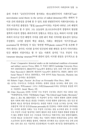 급진민주주의적 사회정의와 입법                                                55


술의 부제가 급진민주주의에 봉사하는 반 反 필연주의적 사회이론
                      “                                                                (       )                                      ”(anti-


                                 라는 데에서 두
necessitarian social theory in the service of radical democracy)


이론 간의 연관성을 짐작해 볼 수 있다 또한 반필연주의적 사회이론이라는 웅                             .


거의 이론적인 출발점은 열정      이라는 저술에 나타난 그의 해방적             (passion)64)


인간관이라고 할 수 있다 그는 오늘날의 포스트모더니즘적 경향까지 발전한.


철학적 이론적 경향은 회의주의적 상황으로 치닫고 있고 따라서 이러한 상황
         ·                                                                                                   ,


속에서 다시금 인간 해방적 가치를 실현 내지 복원 시켜야할 필요성이 있다고
주장한다 그러한 관점의 핵심 내용은 사회는 개인들의 자기주장
              .                                                             ,                                            ‘                (self-


      을 받아들일 수 있는 유연한 맥락
assertation)’                      을 보존해 주                ‘                            (plastic context)’65)


어야 한다는 것이다 이러한 웅거의 인간성에 대한 해명은 웅거가 이야기하는
                              .


인간 해방의 귀결이라고 할 수 있는 사회적 질서인 구조 부정적 구조                                                                            ‘


                 와 관련이 있다 이러한 관점은 궁극적으로 웅
(structure-denying-structure) ’66)                                                         .




       P ower: Comparative-historical studies on the institutional conditions of economic

                           이 저술은 년
       and military success (Verso, 2004),                                             1987            Cambridge University Press

       에서 출판되었다가 년부터 에서 출판되고 있다 또한 이에 앞서 제 권인
                                  , 2004                  Verso                                          .                                    1

                는 년에 개정되어 에서 출판되기도 하였다 년 당시
       False Necessity            2001                                    Verso                                              . 1987

               가 최초로 출판되었고 이에 뒤이어
       Social Theory                                              ,                                False Necessity, Plasticity into

          가 순서대로 출간되었다
       Power                                          .

 64) Roberto Unger, P assion:                 An Essay on P ersonality (Free Press, 1984)

 65)   웅거는 지속적으로 우리들을 속박하는 관계의 망들을 묘사하는 데에 있어 구조                                                                                          ,

              맥락
       (structure),   그리고 프레임        이라는 단어들을 동일한 의미
                              (context)                                    (framework)

       로 사용한다           면
                      . Social Theory, 3                  .

                    면 이러한 구조 부정적 구조 라는 관념이 처음 나타난 것은
 66) F alse Necessity, 572               ;                    ‘                                    ’

       비판법학운동이라는 저술                         (Roberto Unger, “The Critical Legal Studies Movement,”

                     이었다 이 저술에서 웅거는 사회적 변화와 실험에 관계된
       Harv. L. Rev. 96, 1983)                        .

       법과 사회에 대한 새로운 관점을 구축한다 이러한 변화와 실험이라는 것은 인간 연                            .

       합체의 새로운 형식들을 받아들이는 유연한 사회적 구조를 요구하는 동시에 맥락                                                                                         , ‘

       초월성 에 기반 한 인간성
                  ’            을 인정하는 사회와 관련된 것이다
                                             (human personality)                                                                                  (651

       면 이러한 유연한 사회는 구조 부정적 구조 라는 것을 요구하게 된다 즉 이러한
         ).                                       ‘                                ’                                           .

       구조 부정적 구조란 통상적인 사회적 활동의 과정 속에서 비판과 변화에 영향을 받
                                   ‘

       지 않는 관행과 믿음의 모든 구조들을 지속적으로 약화시키는 것을 말한다 면                                                                                     ’(660          ).

       이러한 새로운 초자유주의 사회는 바로 사회적 차별과 위계질서라는 숨겨진 계획
                          ‘                   ’                            ‘

       으로부터의 점진적 해방을 통하여 지배자와 피지배자 또는 남성과 여성 간에 존재            ,

       하는 것과 같은 모든 직접적인 인간관계들의 시스템적 재구성 을 말한다 면 이                                                                    ’             (587       ).
 