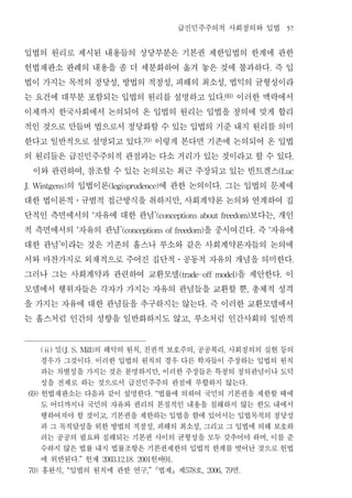 급진민주주의적 사회정의와 입법                                            57


입법의 원리로 제시된 내용들의 상당부분은 기본권 제한입법의 한계에 관한
헌법재판소 판례의 내용을 좀 더 세분화하여 옮겨 놓은 것에 불과하다 즉 입                                                                                    .


법이 가지는 목적의 정당성 방법의 적정성 피해의 최소성 법익의 균형성이라   ,                             ,                            ,


는 요건에 대부분 포함되는 입법의 원리를 설명하고 있다 이러한 맥락에서                                                               .69)


이제까지 한국사회에서 논의되어 온 입법의 원리는 입법을 정의에 맞게 합리
적인 것으로 만들며 법으로서 정당화할 수 있는 입법의 기준 내지 원리를 의미
한다고 일반적으로 설명되고 있다 이렇게 본다면 기존에 논의되어 온 입법                 .70)


의 원리들은 급진민주주의적 관점과는 다소 거리가 있는 것이라고 할 수 있다                                                                                                 .


 이와 관련하여 참조할 수 있는 논의로는 최근 주장되고 있는 빈트겐스
                            ,                                                                                                        (Luc


       의 입법이론
J. Wintgens)         에 관한 논의이다 그는 입법의 문제에(legisprudence)                                          .


대한 법이론적 규범적 접근방식을 취하지만 사회계약론 논의와 연계하여 집
                       ․                                                     ,


단적인 측면에서의 자유에 대한 관념             ‘  보다는 개인                      ’(conceptions about freedom)                                      ,


적 측면에서의 자유의 관념         ‘    을 중시여긴다 즉 자유에      ’(conceptions of freedom)                                             .       ‘


대한 관념 이라는 것은 기존의 홉스나 루소와 같은 사회계약론자들의 논의에
             ’


서와 마찬가지로 외재적으로 주어진 집단적 공동적 자유의 개념을 의미한다                                      ․                                                            .


그러나 그는 사회계약과 관련하여 교환모델           을 제안한다 이                                    (trade-off model)                                       .


모델에서 행위자들은 각자가 가지는 자유의 관념들을 교환할 뿐 총체적 성격                                                                         ,


을 가지는 자유에 대한 관념들을 추구하지는 않는다 즉 이러한 교환모델에서                                                     .


는 홉스처럼 인간의 성향을 일반화하지도 않고 루소처럼 인간사회의 일반적                                          ,




       (ⅱ)밀      의 해악의 원칙 친권적 보호주의 공공복리 사회정의의 실현 등의
                 (J. S. Mill)                       ,                                ,                ,

       경우가 그것이다 이러한 입법의 원칙의 경우 다른 학자들이 주장하는 입법의 원칙
                                .

       과는 차별성을 가지는 것은 분명하지만 이러한 주장들은 특정의 정의관념이나 도덕                 ,

       성을 전제로 하는 것으로서 급진민주주의 관점에 부합하지 않는다                                                                        .

 69)   헌법재판소는 다음과 같이 설명한다 법률에 의하여 국민의 기본권을 제한할 때에          . “

       도 어디까지나 국민의 자유와 권리의 본질적인 내용을 침해하지 않는 한도 내에서
       행하여져야 할 것이고 기본권을 제한하는 입법을 함에 있어서는 입법목적의 정당성
                                     ,

       과 그 목적달성을 위한 방법의 적정성 피해의 최소성 그리고 그 입법에 의해 보호하           ,                         ,

       려는 공공의 필요와 침해되는 기본권 사이의 균형성을 모두 갖추어야 하며 이를 준                                                                      ,

       수하지 않은 법률 내지 법률조항은 기본권제한의 입법적 한계를 벗어난 것으로 헌법
       에 위반된다 헌재       .”  헌바       2003.12.18. 2001                   91.

 70)   홍완식 입법의 원칙에 관한 연구 법제 제 호
                 , “                     면                ,”                     578         , 2006, 79      .
 