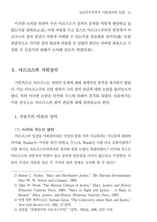 급진민주주의적 사회정의와 입법                                   31


 이러한 논의를 위하여 우선 마르크스가 정의의 문제를 어떻게 판단하고 있
었는지를 살펴보고 이에 바탕을 두고 포스트 마르크스주의적 관점에서 마
                       (Ⅱ),


르크스의 정의 관념이 어떻게 이해될 수 있는지를 검토해볼 것이다 또한                                                             (Ⅲ).


최종적으로 이러한 정의 관념에 바탕을 둔 입법의 원리는 어떠한 내용으로 구
성될 수 있을지에 대해서 논의해 보도록 하겠다                                            (Ⅳ).




Ⅱ. 마르크스와 사회정의


 기본적으로 마르크스는 정의의 문제에 대해 체계적인 분석을 제시하지 않았
다 이는 마르크스주의 진영 내에서 그의 정의 관념에 대한 논란을 불러일으켜
 .


왔다 특히 이러한 논란은 터커와 우드에 의해서 본격화 되었다 다음에서는
      .                                                                                  .


이를 중심으로 마르크스의 정의 관념에 대해 살펴보고자 한다                                                     .




 1.       자본주의 비판과 정의
 (1) 터커와 우드의 명제
 마르크스의 입장을 사회정의라는 이상과 연관 지어 사고하려는 시도들에 대하여
터커       는 이의를 제기 하였고 우드
      (R. Tucker)            는 이를 더욱 심화시켰다
                                    2)
                                                  ,       (A. Wood)                                           .3)


이를 계기로 마르크스주의에서의 정의에 관한 논쟁이 촉발되었다 터커와 우드는                                          .4)


마르크스의 자본주의 비판이 결코 정의와 관련성을 가지지 않는다고 주장한다 이                                                                .


들의 주장은 다음과 같은 두 가지의 하위 명제로 요약해 볼 수 있다                                                        .5)




 2) Robert C. Tucker, “Marx and Distributive Justice,” The Marxian Revolutionary

      I dea (W. W. Norton and Company, 1969).

 3) Allen W. Wood, “The Marxian Critique of Justice,” Marx J ustice, and H istory
                                                          ,

      (Princeton   Uniersity   Press,   1980);    “Marx    on   Right    and   Justice   -       A   Reply    to

      Husami,” Marx,    J ustice, and H istory (Princeton Uniersity Press, 1980).

 4)   이에 대한 개관으로는              Norman Geras, “The Controversy about Marx and Justice,”

             t         면
      New Lef Review 3(4), 1985, 47-85                .

 5)   설헌영 분배정의와 마르크스주의 철학 제 호
            , “                              ,”                 33    , 1990, 53면 이하         .
 