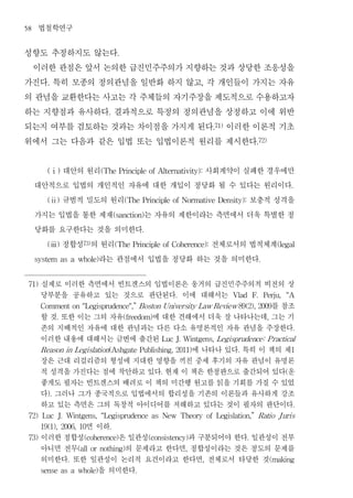 58    법철학연구
성향도 추정하지도 않는다                         .


 이러한 관점은 앞서 논의한 급진민주주의가 지향하는 것과 상당한 조응성을
가진다 특히 모종의 정의관념을 일반화 하지 않고 각 개인들이 가지는 자유
         .                                                             ,


의 관념을 교환한다는 사고는 각 주체들의 자기주장을 제도적으로 수용하고자
하는 지향점과 유사하다 결과적으로 특정의 정의관념을 상정하고 이에 위반
                                 .


되는지 여부를 검토하는 것과는 차이점을 가지게 된다 이러한 이론적 기초                                         .71)


위에서 그는 다음과 같은 입법 또는 입법이론적 원리를 제시한다                                                               .72)




          대안의 원리
         (ⅰ)                     사회계약이 실패한 경우에만
                               (The Principle of Alternativity):


     대안적으로 입법의 개인적인 자유에 대한 개입이 정당화 될 수 있다는 원리이다                                                                       .


          규범적 밀도의 원리
         (ⅱ)                             보충적 성격을
                                          (The Principle of Normative Density):


     가지는 입법을 통한 제재     는 자유의 제한이라는 측면에서 더욱 특별한 정
                                     (sanction)


     당화를 요구한다는 것을 의미한다                           .


          정합성 의 원리
         (ⅲ)            73)
                                  전체로서의 법적체계
                                     (The Principle of Coherence):                                              (legal


                라는 관점에서 입법을 정당화 하는 것을 의미한다
     system as a whole)                                                                              .




 71)   실제로 이러한 측면에서 빈트겐스의 입법이론은 웅거의 급진민주주의적 비전의 상
       당부분을 공유하고 있는 것으로 판단된다 이에 대해서는                           .                       Vlad     F.       Perju,    “A

                                                  를 참조
       Comment on "Legisprudence",” Boston University Law Review 89(2), 2009

       할 것 또한 이는 그의 자유
              .             에 대한 견해에서 더욱 잘 나타나는데 그는 기
                                          (freedom)                                                       ,

       존의 지배적인 자유에 대한 관념과는 다른 다소 유명론적인 자유 관념을 주장한다                                                                    .

       이러한 내용에 대해서는 금번에 출간된                                Luc J. Wintgens, Legisprudence: P ractical

                                   에 나타나 있다 특히 이 책의 제
       Reason in Legislation(Ashgate Publishing, 2011)                                  .                             1

       장은 근대 리걸리즘의 형성에 지대한 영향을 끼친 중세 후기의 자유 관념이 유명론
       적 성격을 가진다는 점에 착안하고 있다 현재 이 책은 한정판으로 출간되어 있다 운       .                                                      (

       좋게도 필자는 빈트겐스의 배려로 이 책의 미간행 원고를 읽을 기회를 가질 수 있었
       다 그러나 그가 종국적으로 입법에서의 합리성을 기존의 이론들과 유사하게 강조
         ).

       하고 있는 측면은 그의 독창적 아이디어를 저해하고 있다는 것이 필자의 판단이다                                                                    .

 72)   Luc    J.   Wintgens,   “Legisprudence         as   New Theory      of    Legislation,”   Ratio J uris

               면 이하
       19(1), 2006, 10           .

 73)   이러한 정합성        은 일관성       과 구분되어야 한다 일관성이 전부
                         (coherence)                 (consistency)                          .

       아니면 전무          의 문제라고 한다면 정합성이라는 것은 정도의 문제를
                       (all or nothing)                            ,

       의미한다 또한 일관성이 논리적 요건이라고 한다면 전체로서 타당한 것
                   .                                                   ,                                      (making

                  을 의미한다
       sense as a whole)                     .
 