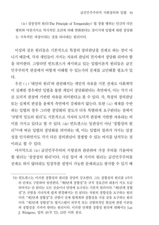 급진민주주의적 사회정의와 입법                                59


              잠정성의 원리
            (ⅳ)                       법 창출 행위는 인간의 다른
                                                (The Principle of Temporality):


         행위와 마찬가지로 역사적인 조건에 의해 변화한다는 것이기에 입법에 대한 정당화
         는 지속적인 과정이라는 것을 타나내는 원리이다                                                          .




  이상과 같은 원리들은 기본적으로 특정의 정의관념을 전제로 하는 것이 아
니기 때문에 각자 개인들이 가지는 자유의 관념의 견지에서 정당화 되어야 함
                          ,


을 의미한다 그렇다면 빈트겐스가 제시하고 있는 입법이론적 원리들은 급진
                          .


민주주의적 관점에서 어떻게 이해할 수 있는가의 문제를 고민해볼 필요가 있
다    .


  우선 대안의 원리 와 관련해서는 개인적 자유를 기본 전제로 사회계약
                (ⅰ) ‘                               ’


이 실패한 경우에만 입법을 통한 개입이 정당화된다는 측면에서 이는 각기 다                                                                        ,


른 도덕적 관점에 기반한 자유를 의미한다고 볼 수 있다 즉 특정의 정의관념                                                               .   ,


또는 실체적 관점을 총체적 측면에서 강제하지 않는다 또한 제재를 수반                                                              .           (ⅱ)


하는 입법의 경우 그러한 정당화의 정도가 더욱 특별하게 요구된다는 점에서
규범적 밀도의 원리 도 기본적으로 각자의 도덕적 관점에 기반한 자유라는 의
‘                                           ’


미를 가지고 있다고 할 수 있다 빈트겐스는 일관성이 아닌 정합성의 원                              . (ⅲ)                                             ‘


리 에 따른 입법의 정당화를 의미하는 데 이는 입법의 결과가 가지는 실정
     ’74)                                                                       ,


성을 인식하면서도 각기 다른 정의관념이 경쟁할 수 있는 여지를 남겨두는 것
이라고 할 수 있다                              .


  마지막으로 급진민주주의의 지향점과 관련하여 가장 주의를 기울여야
                                  (ⅳ)


할 원리는 잠정성의 원리 이다 사실 앞서 세 가지의 원리는 급진민주주의를
                      ‘                                 ’       .


전제로 하지 않더라도 일정부분 설명이 가능한 문제라고도 평가할 수 있기 때
    74)   빈트겐스는 이러한 정합성의 원리를 상당히 강조한다 그는 정합성의 원리를 가지                                            .                              4

          의 단계로 구분하여 설명한다 제 단계 정합성 은 규칙 상호간의 내용이 서로 모순         . “    0                 ”

          되어서는 안 된다는 모든 진술이나 언명에 요구되는 기본적 원리이다 제 단계 정합                                                               . “   1

          성 은 규범을 지나치게 쉽게 변경해서는 안 된다는 차원의 정합성을 요구하는 원리
            ”

          이다 제 단계 정합성 은 규범이 전체 법체계와 정합성을 가질 것을 요구하는 원리
                . “           2                 ”

          이다 제 단계 정합성 은 법시스템이 외부적 또는 규범외적인 현실에 관한 이론들
                . “           3                 ”

          과 정합성을 가져야 한다는 원리이다 이러한 단계별 정합성 원리에 대해서는                          .                                                      Luc

                  앞의 글 주
          J. Wintgens,      면 이하 참조             (           72), 15                 .
 