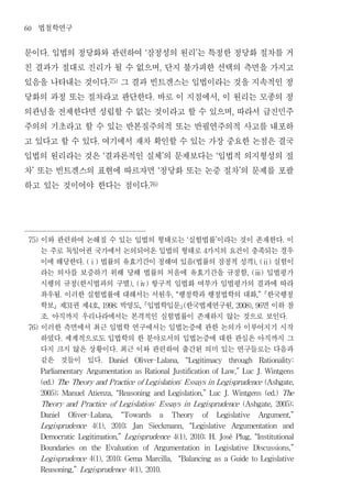 60       법철학연구
문이다 입법의 정당화와 관련하여 잠정성의 원리 는 특정한 정당화 절차를 거
           .                                                      ‘                                  ’


친 결과가 절대로 진리가 될 수 없으며 단지 불가피한 선택의 측면을 가지고                                    ,


있음을 나타내는 것이다 그 결과 빈트겐스는 입법이라는 것을 지속적인 정          .75)


당화의 과정 또는 절차라고 판단한다 바로 이 지점에서 이 원리는 모종의 정                              .                                          ,


의관념을 전제한다면 성립할 수 없는 것이라고 할 수 있으며 따라서 급진민주                                                                             ,


주의의 기초라고 할 수 있는 반본질주의적 또는 반필연주의적 사고를 내포하
고 있다고 할 수 있다 여기에서 재차 확인할 수 있는 가장 중요한 논점은 결국
                                     .


입법의 원리라는 것은 결과론적인 실체 의 문제보다는 입법적 의지형성의 절     ‘                                   ’                            ‘


차 또는 빈트겐스의 표현에 따르자면 정당화 또는 논증 절차 의 문제를 포괄
     ’                                                                     ‘                                              ’


하고 있는 것이어야 한다는 점이다                                                    .76)




 75)     이와 관련하여 논해질 수 있는 입법의 형태로는 실험법률 이라는 것이 존재한다 이                                          ‘              ’                             .

         는 주로 독일어권 국가에서 논의되어온 입법의 형태로 가지의 요건이 충족되는 경우                                                    4

         이에 해당한다 법률의 유효기간이 정해여 있음 법률의 잠정적 성격 실험이
                               . (ⅰ)                                                                (                            ), (ⅱ)

         라는 의사를 보증하기 위해 당해 법률의 처음에 유효기간을 규정함 입법평가                                                                              , (ⅲ)

         시행의 규정 한시법과의 구별 항구적 입법화 여부가 입법평가의 결과에 따라
                           (                              ), (ⅳ)

         좌우됨 이러한 실험법률에 대해서는 서원우 행정학과 행정법학의 대화 한국행정
                  .                                                                  , “                                          ,”

         학보 제 권 제 호 박영도 입법학입문 한국법제연구원
                      31        4      , 1998;  면 이하 참        ,                            (                          , 2008), 96

         조 아직까지 우리나라에서는 본격적인 실험법률이 존재하지 않는 것으로 보인다
           .                                                                                                                                    .

 76)     이러한 측면에서 최근 입법학 연구에서는 입법논증에 관한 논의가 이루어지기 시작
         하였다 세계적으로도 입법학의 한 분야로서의 입법논증에 대한 관심은 아직까지 그
                  .

         다지 크지 않은 상황이다 최근 이와 관련하여 출간된 의미 있는 연구들로는 다음과
                                                    .

         같은 것들이 있다                       .       Daniel    Oliver-Lalana,                  “Legitimacy                through      Rationality:

         Parliamentary Argumentation as Rational Justification of Law,” Luc J. Wintgens

         (ed.) The Theory and P ractice of Legislation: Essays in Legisprudence (Ashgate,

         2005); Manuel Atienza, “Reasoning and Legislation,” Luc J. Wintgens (ed.) The

         Theory and P ractice of Legislation:                                Essays in Legisprudence                          (Ashgate,   2005);

         Daniel       Oliver-Lalana,                    “Towards             a       Theory              of   Legislative         Argument,”

         Legisprudence              4(1),         2010;    Jan        Sieckmann,                   “Legislative       Argumentation         and

         Democratic Legitimation,” Legisprudence 4(1), 2010; H. José Plug, “Institutional

         Boundaries        on    the             Evaluation       of    Argumentation                    in   Legislative        Discussions,”

         Legisprudence 4(1), 2010; Gema Marcilla,                                      “Balancing as a Guide to Legislative

         Reasoning,” Legisprudence 4(1), 2010.
 