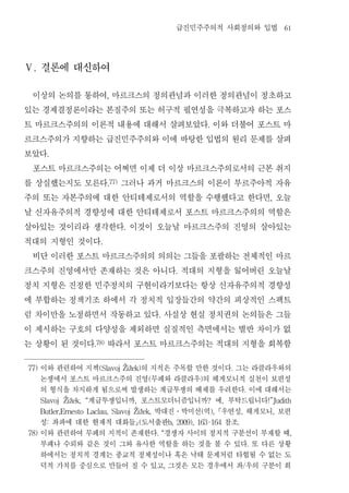 급진민주주의적 사회정의와 입법                                     61




Ⅴ. 결론에 대신하여


 이상의 논의를 통하여 마르크스의 정의관념과 이러한 정의관념이 정초하고
                                   ,


있는 경제결정론이라는 본질주의 또는 허구적 필연성을 극복하고자 하는 포스
트 마르크스주의의 이론적 내용에 대해서 살펴보았다 이와 더불어 포스트 마                                        .


르크스주의가 지향하는 급진민주주의와 이에 바탕한 입법의 원리 문제를 살펴
보았다     .


 포스트 마르크스주의는 어쩌면 이제 더 이상 마르크스주의로서의 근본 취지
를 상실했는지도 모른다 그러나 과거 마르크스의 이론이 부르주아적 자유
                                   .77)


주의 또는 자본주의에 대한 안티테제로서의 역할을 수행했다고 한다면 오늘                                                                          ,


날 신자유주의적 경향성에 대한 안티테제로서 포스트 마르크스주의의 역할은
살아있는 것이리라 생각한다 이것이 오늘날 마르크스주의 진영의 살아있는    .


적대의 지형인 것이다                   .


 비단 이러한 포스트 마르크스주의의 의의는 그들을 포괄하는 전체적인 마르
크스주의 진영에서만 존재하는 것은 아니다 적대의 지형을 잃어버린 오늘날                             .


정치 지형은 진정한 민주정치의 구현이라기보다는 항상 신자유주의적 경향성
에 부합하는 정책기조 하에서 각 정치적 입장들간의 약간의 피상적인 스팩트
럼 차이만을 노정하면서 작동하고 있다 사실상 현실 정치권의 논의들은 그들                  .


이 제시하는 구호의 다양성을 제외하면 실질적인 측면에서는 별반 차이가 없
는 상황이 된 것이다 따라서 포스트 마르크스주의는 적대의 지형을 회복함
                            .78)




77)   이와 관련하여 지젝        의 지적은 주목할 만한 것이다 그는 라클라우와의
                             (Slavoj Žižek)                                                  .

      논쟁에서 포스트 마르크스주의 진영 무페와 라클라우 의 헤게모니적 실천이 보편성     (                     )

      의 형식을 차지하게 됨으로써 발생하는 계급투쟁의 배제를 우려한다 이에 대해서는                                                        .

      Slavoj  계급투쟁입니까 포스트모더니즘입니까 예 부탁드립니다
               Žižek,   “                     ,                                 ?        ,                       !”Judith

                           박대진 박미선 역 우연성 헤게모니 보편
      Butler,Ernesto Laclau, Slavoj Žižek,                          ․       (       ),               ,               ,

      성 좌파에 대한 현재적 대화들 도서출판
        :                              참조         (               b, 2009), 163-164              .

78)   이와 관련하여 무페의 지적이 존재한다 경쟁자 사이의 정치적 구분선이 부재할 때         . “                                                             ,

      부패나 수뢰와 같은 것이 그와 유사한 역할을 하는 것을 볼 수 있다 또 다른 상황                                                          .

      하에서는 정치적 경계는 종교적 정체성이나 혹은 낙태 문제처럼 타협될 수 없는 도
      덕적 가치를 중심으로 만들어 질 수 있고 그것은 모든 경우에서 좌 우의 구분이 희           ,                                          /
 