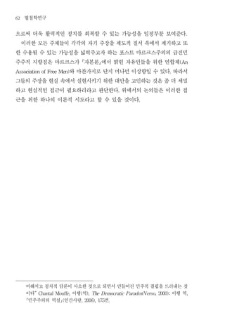 62   법철학연구
으로써 더욱 활력적인 정치를 회복할 수 있는 가능성을 일정부분 보여준다                                      .


 이러한 모든 주체들이 각각의 자기 주장을 제도적 질서 속에서 제기하고 또
한 수용될 수 있는 가능성을 넓혀주고자 하는 포스트 마르크스주의의 급진민
주주적 지향점은 마르크스가 자본론에서 밝힌 자유인들을 위한 연합체                                     (An


             와 마찬가지로 단지 머나먼 이상향일 수 있다 따라서
Association of Free Men)                                               .


그들의 주장을 현실 속에서 실현시키기 위한 대안을 고민하는 것은 좀 더 세밀
하고 현실적인 접근이 필요하리라고 판단한다 위에서의 논의들은 이러한 접        .


근을 위한 하나의 이론적 시도라고 할 수 있을 것이다                            .




     미해지고 정치적 담론이 사소한 것으로 되면서 만들어진 민주적 결핍을 드러내는 것
     이다           이행 역
        ” Chantal Mouffe,   (                이행 역
                                ), The Democratic P aradox(Verso, 2000);     ,

     민주주의의 역설 인간사랑 (    면 , 2006), 175   .
 