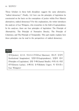 64   법철학연구
Those      Scholars     in   these    both   disciplines   suggest     the     same   alternative,


“radical democracy”. Finally, (ⅲ) how can the principles of legislation be


constructed on the basis on the conceptions of justice within Post-Marxist


alternatives, radical democracy? For this explanations, the writer introduces


the analyses of Luc Wintgens, who researches in the field of Legisprudence.


In   his   analyses,    there   are   four   principles    of   legislation;   The    Principle   of


Alternativity,     The       Principle   of    Normative        Density,     The     Principle    of


Coherence, and The Principle of Temporality. This part mainly explains how


these principles can be read in the perspectives of radical democracy.




색인어
 정의        (Justice),   포스트 마르크스주의                 (Post-Marxism),           제도적 상상력
     (Institutional            입법이론
                        Imagination),                (Legisprudence),         입법의 원리
                              샹탈 무페
     (Principles of Legislation),                   (Chantal Mouffe),        어네스토 라클
     라우    (Ernesto         로베르토 웅거
                        Laclau),                     (Roberto       Unger),   룩 빈트겐스
     (Luc Wintgens)
 
