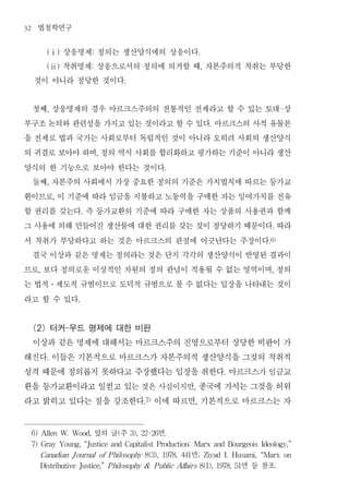 32    법철학연구
          상응명제 정의는 생산양식에의 상응이다
           (ⅰ)             :                                                   .


          착취명제 상응으로서의 정의에 의거할 때 자본주의적 착취는 부당한
           (ⅱ)             :                                                       ,


     것이 아니라 정당한 것이다                          .




 첫째 상응명제의 경우 마르크스주의의 전통적인 전제라고 할 수 있는 토대 상
           ,                                                                                                             -


부구조 논의와 관련성을 가지고 있는 것이라고 할 수 있다 마르크스의 사적 유물론                                            .


을 전제로 법과 국가는 사회로부터 독립적인 것이 아니라 오히려 사회의 생산양식
의 귀결로 보아야 하며 정의 역시 사회를 합리화하고 평가하는 기준이 아니라 생산
                               ,


양식의 한 기능으로 보아야 한다는 것이다                                        .


 둘째 자본주의 사회에서 가장 중요한 정의의 기준은 가치법칙에 따르는 등가교
           ,


환이므로 이 기준에 따라 임금을 지불하고 노동력을 구매한 자는 잉여가치를 전유
               ,


할 권리를 갖는다 즉 등가교환의 기준에 따라 구매한 자는 상품의 사용권과 함께
                       .


그 사용에 의해 만들어진 생산물에 대한 권리를 갖는 것이 정당하기 때문이다 따라                                                                     .


서 착취가 부당하다고 하는 것은 마르크스의 관점에 어긋난다는 주장이다                                                                          .6)


 결국 이상과 같은 명제는 정의라는 것은 단지 각각의 생산양식이 반영된 결과이
므로 보다 정의로운 이상적인 차원의 정의 관념이 적용될 수 없는 영역이며 정의
       ,                                                                                                         ,


는 법적 제도적 규범이므로 도덕적 규범으로 볼 수 없다는 입장을 나타내는 것이
           ․


라고 할 수 있다          .




 (2) 터커-우드 명제에 대한 비판
 이상과 같은 명제에 대해서는 마르크스주의 진영으로부터 상당한 비판이 가
해진다 이들은 기본적으로 마르크스가 자본주의적 생산양식을 그것의 착취적
           .


성격 때문에 정의롭지 못하다고 주장했다는 입장을 취한다 마르크스가 임금교                                                       .


환을 등가교환이라고 일컫고 있는 것은 사실이지만 종국에 가서는 그것을 허위                                  ,


라고 밝히고 있다는 점을 강조한다 이에 따르면 기본적으로 마르크스는 자              .7)                   ,




     6) Allen W. Wood,         앞의 글 주    (       3), 22-26  면 .

     7) Gray Young, “Justice and Capitalist Production: Marx and Bourgeois Ideology,”

       Canadian J ournal           of P hilosophy 8(3),      1978,     면
                                                                     441       ;       Ziyad   I.   Husami,   “Marx      on

       Distributive Justice,” P hilosophy &                P ublic Af airs 8(1), 1978, 51
                                                                     f                                면 등 참조         .
 