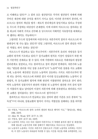 34   법철학연구
로 이해하고 있다 그 결과 모든 생산양식은 각각의 생산양식 자체에 의해
                             .10)


주어진 재산에 대한 규칙을 제각기 가지고 있다 이러한 견지에서 본다면 마                                            .                           ,


르크스는 정의의 개념을 법적 제도적 권리개념과 동일시하고 있다고 주장하           ․


는 우드의 주장에는 타당성이 존재한다 이에 더하여 마르크스는 정의라는 것                            .


을 최고의 사회적 가치로 간주해 온 당시까지의 지배적인 사유양식을 대체하고
자 했다는 해석도 가능하다                                .11)


 그렇다면 우드의 입장에서와 마찬가지로 자본주의적 정의가 마르크스의 비
판대상이 될 수는 없는 것인가 만일 그렇다면 마르크스의 정의 관념은 아무            ?                           ,


런 역할도 하지 못하는 것인가                                     ?


 마르크스가 언급하고 있는 부르주아적 자본주의적 윤리의 자명성은 등가                                  ․


교환의 원칙에 기초하고 있다 등가교환의 원칙은 시장이 성립되기 위한 매           .12)


우 기본적인 전제라고 할 수 있다 이에 기반하여 자유로운 거래자들의 평등한                   .


권리관계로 설정되고 이는 결과적으로 정의 관념과 연계된다 자본가와 노동
                                     ,                                                              .


자는 평등한 권리를 지닌 상품 소유자 로서 노동력 이란 상품을 서로 교환하
           “                                                        ”       “             ”


는데 노동자의 재산권인 임금은 노동력의 상응하는 가치로 자본가로부터 받
       ,


게 되는 것이다 마르크스에 의하면 결국 이러한 임금교환관계는 노동력이 상
                         .


품법칙 즉 등가교환의 법칙에 의해 완전히 지불된다면 정의로운 것이 된다
               ,                                                                                                    .


비록 노동력의 상품가치가 완전히 지불된 뒤 노동력이 생산한 가치 중의 일부
가 지불되지 않고 남아있어 이것이 자본가에 의해 전유된다고 하더라도 이러
한 교환은 정의롭다는 것이 마르크스의 생각이다                                                               .13)


 결과적으로 마르크스가 언급하고 있는 정의의 판단 기준은 모든 종류의 도                                                                        “


둑질 이 아니라 상품교환의 법칙이 가지는 적법성을 침해하는 것을 의미한
       ”14)                  ,




 10)   서영조 마르크스와 정의 논의의 쟁점과 새로운 해석의 시도 통일논총 제 집
                   , “                        :                                                ,”               9   ,

            면
       1996, 192         .

                 앞의 글 주 면
 11) Allen W. Wood,                           (      3), 5      .

 12)   서영조 앞의 글 주  ,   면         (       10), 193       .

 13)   노동력의 가치는 모든 다른 상품과 마찬가지로 이 특별한 품목의 생산 및 재생산을
       위해 필요한 노동시간에 의해 정해지기 때문이라고 마르크스는 언급한다                                                            .

 14)   노동자가 노동하는 시간은 자본가가 상품으로서 구입한 노동력을 소비하는 시간이
       다 이 경우 노동자가 자유롭게 처리할 수 있는 시간을 자신을 위해 소비한다면 그는
               .                                                                                            ,
 