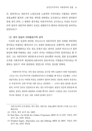 급진민주주의적 사회정의와 입법                                   35


다 결과적으로 자본가가 노동임금을 노동력의 가치이하로 지불하는 것만이
 .


상품교환의 법칙과 그에 따른 제약을 위반하는 도둑질이고 따라서 정의롭지
못한 것이 되며 그 반대의 경우에도 마찬가지이다 궁극적으로 이것은 부르주
                             ,                                                       .


아적 정의가 자본주의 내에서 조차도 실현되기가 얼마나 어려운지를 보여주는
단면이다          .15)




 (2) 정의 관념의 이데올로기적 성격
 이상과 같은 입장에 선다면 마르크스가 자본주의적 정의 자체를 허위적인               ,


것이라고 여겼다는 해석 터커 우드 명제의 반대론자 은 오해이며 반면 실제적 (       -                                      )               ,


인 정의가 존재한다고 믿는 것도 문제가 있는 것이다 오히려 마르크스가 정의                                                    .


관념에 대해 비판하는 것은 그것이 가지는 이데올로기적인 성격이라고 할 수
있다 그는 자본주의적 재산권 부르주아적 정의 뿐만 아니라 참된 등가교환에
      .                                               (                       )                  ,


근거한 사회주의적 재산권리 사회주의적 정의 까지도 이데올로기적이라고 비           (                       )


판하고 있다 이와 관련하여 엥겔스의 지적은 참조할 만하다
                      .16)                                ,                                                  .




       여태까지의 역사는 거의 평등 정의라는 문구를 애써 도출하기 위해 사용되었다                  =                                                           .


     그리고 이는 부르주아지와 프롤레타리아트가 존재했을 때 비로소 성공했다 그러나                                                                      .


     평등이라는 문구는 어떠한 특권도 존재하지 않아야 한다는 것인데 따라서 본질적으                                                     ,


     로 부정적이며 전체 역사를 나쁜 것으로 공언한다 그러나 평등 정의를 최고의
                             ,                                                    . …                    =


     원칙 마지막 진리로 설정하고자 하는 것은 터무니없다 평등은 단순히 불평등에 대
          ,                                                                                  .


     립하여 정의는 불의와 대립하여 존재할 뿐이다 따라서 그것들은 낡은 지금까지의
              ,                                                           .


     역사의 대립에 즉 낡은 사회 자체에 얽매여 있다  ,                                                .17)




      자본가로부터 도둑질하는 것이 된다 자본가는 상품교환의 법칙에 근거를 두고 있기                     .

      때문이다            .

15)   서영조 앞의 글 주  , 면                (   10), 196             .

                                        면 서영조 위의
16) Karl Marx, Z ur Kritik des Gothaer P rogramms, MEW 19, 21-22                                                 .       ,

      글주  (  면 재인용10), 197                    .

                                        면 서영조 위의
17) Friedrich Engels, Materialien zum Anti-Dühring , MEW 20, 580                                             .           ,

      글주  (  면 재인용10), 197                    .
 