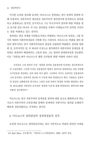 36    법철학연구
 이러한 논의를 정리해 보자면 마르크스는 정의라는 것이 경제적 관계에 의    ,


해 규정되며 자본주의적 재산권은 자본주의적 생산양식에 일치하므로 정의롭
                ,


다고 표현하고는 있지만 궁극적으로 그는 부르주아적 정의에 대한 비판을 결
                                   ,


코 포기한 것은 아니다 즉 이는 정의관념 자체가 이데올로기적 성격을 가진다
                               .


는 점을 비판하고 있는 것이다                        .


 정의라는 관념 자체를 이데올로기라고 비판하는 마르크스의 입장은 그를 당                                                            ,


시의 여타의 사회주의자들과 구분해 주는 지점이다 마르크스는 비판을 정의 관                                 .


념과 결부시키는 당시 사회주의자들의 관점을 신랄하게 비판한다 정의를 영원                                                    .


한 것 초역사적인 것 즉 하나의 이상으로 생각하면서 자본주의의 문제점을 정
          ,                ,


의라는 관점에서 해결하려는 그들과 달리 그는 정의의 경제종속성을 강조한다                     ,                                              .


이는 자본론에서 마르크스가 행한 프루동에 대한 비판에 나타나 있다                                                                  .




       프루동은 그의 정의의 이상 영원한 정의를 상품생산에 일치하는 권리관계로부
                                        ․


     터 끄집어낸다 그런데 이것은 상품생산의 형태가 정의처럼 영원하다는 것을 증명해
                    .


     소시민들을 위안하는 것과 다를 바가 없다 그리하여 거꾸로 실제적인 상품생산과                  .


     그에 일치하는 실제적인 권리를 이 이상에 따라 변경하고자 한다 사람들은 실제적                                        .


     인 물질의 교환법칙을 연구하고 그것의 토대 위에서 특정한 과제를 해결하는 대신
     에 물질교환을 자연성과 유사성의 영원한 이념 을 통해 변경하려는 화학자에 대해
          ,                                      ‘                   ’


     어떻게 생각할까           ?18)




 마르크스는 결국 자본주의의 문제점을 정의에 대한 호소로 해결하고자 하는
시도가 자본주의의 근본문제를 분배의 문제에만 국한시키는 결과를 초래하기
때문에 잘못되었다고 지적하는 것이다                                      .




     3.       마르크스적 정의관념의 경제결정론적 성격
     요컨대 마르크스는 정의관념이라는 것은 기본적으로 비판의 대상인 이데올
 18) Karl Marx,     김수행 역 자본론 (   ),           (Ⅰ) (   비봉출판사                      면 참조
                                                                         , 1999), 107           .
 