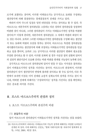 급진민주주의적 사회정의와 입법                37


로기에 포함되는 것이며 이러한 이데올로기는 궁극적으로 토대를 구성하는
                                  ,


생산양식에 의해 결정된다는 경제결정론적 전제를 가지고 있다                                      .


 따라서 터커 우드의 입장은 일면 타당성을 가지는 것이라고 할 수 있다 즉
                  -                                                               .


마르크스는 자본주의적 정의관념을 그것과는 다른 상위의 정의관념을 상정하여
비판한 것이 아니라 그러한 정의관념이 가지는 이데올로기적인 성격을 비판한
                          ,


것이다 이렇게 본다면 자본주의적 정의관념은 그 자체가 비판의 대상이 되
          .19)                    ,


는 것은 아니다 오히려 그러한 이데올로기적인 정의관념을 구성해 내는 생산양
                  .


식 또는 토대에 비판의 초점을 맞추는 것이다 마르크스는 특정한 정의관념을                  .


제시했다기보다는 생산양식에 의해 규정되는 이데올로기적인 정의관념을 언급
하고 있을 뿐이며 오히려 그는 궁극적으로 이러한 생산양식 변화의 필요성을
                      ,


주장한 것이라고 할 수 있다 이러한 전제에 설 경우 사실상 정의 실현에 있어서
                                      .


의 실천적 판단기준이 모호해 진다는 비판 비판을 받게될 가능성이 농후해 진다                                             .


 궁극적으로 마르크스의 정의관념에 있어서 얻을 수 있는 시사점은 정의라는
것이 이데올로기적인 성격을 가진다는 점이다 마르크스의 관점에서 이러한                        .               ,


정의관념이 단지 생산양식의 반영에 불과한 것이라고 할 수도 있지만 다른 측                                 ,


면에서 보자면 이것은 이미 전제된 고정적 실체로서의 성격을 가지는 것이 아
니라 어떠한 전제에 의해서든 구성되어지는 성격을 가진다는 점을 확인하는
      ,                                       ‘       ’


것은 중요한 의미를 가진다                            .




Ⅲ. 포스트 마르크스주의적 관점과 정의


 1.       포스트 마르크스주의와 본질주의 비판
 (1) 본질주의 비판
 앞서 마르크스의 정의관념이 이데올로기적인 성격을 가진다는 점을 보았다                                                .




19)   마르크스주의에서 나타나는 이데올로기의 기능적 성격에 대해서는 다양한 논의들이
      전개된 바 있다 이에 대해서는 김정오 현대 사회사상과 법 자유주의 법체계의 운
                      .                           ,               :

      명 나남 (   제 장 참조
                 , 2008),     2               .
 