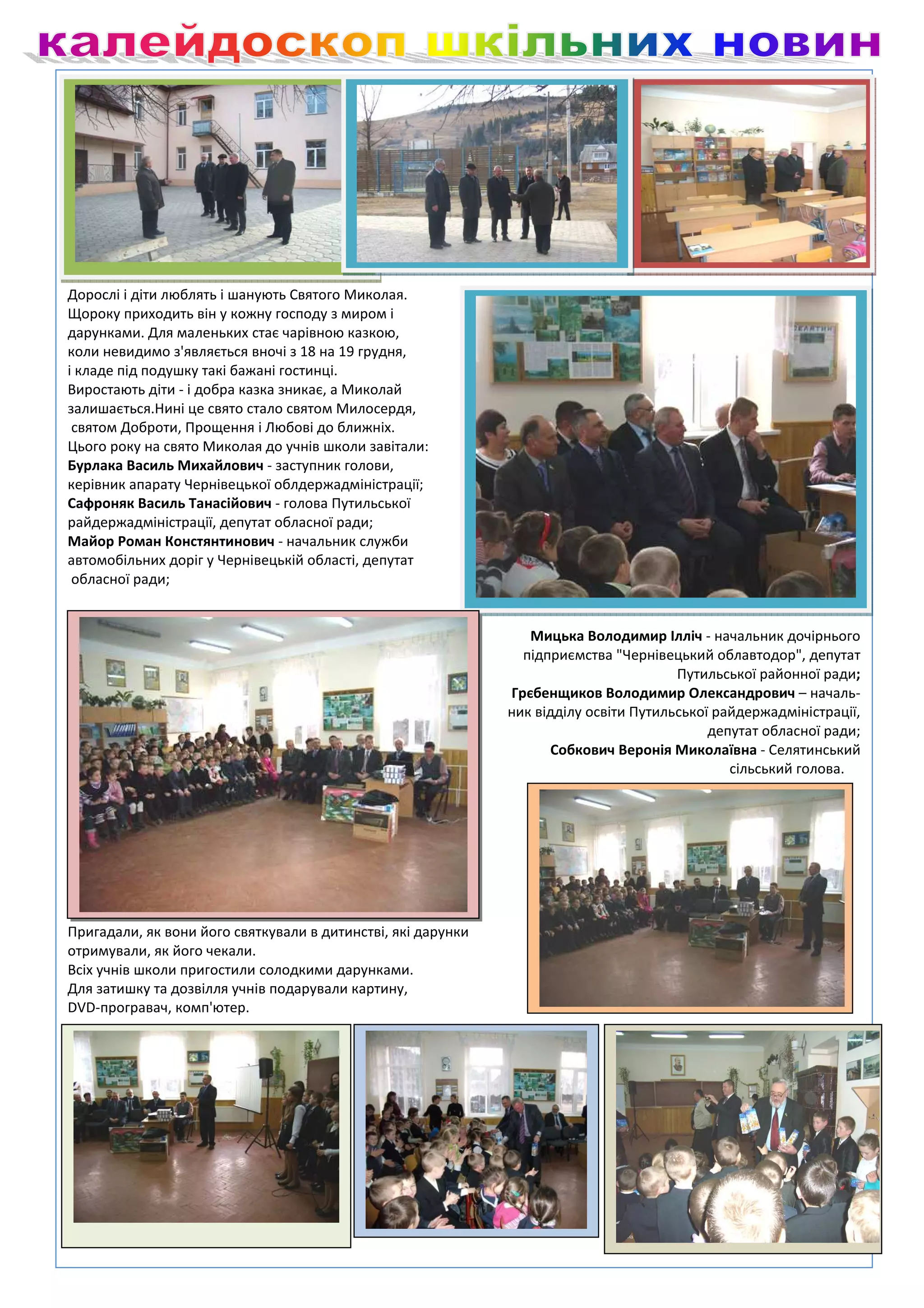 Дорослі і діти люблять і шанують Святого Миколая.
Щороку приходить він у кожну господу з миром і
дарунками. Для маленьких стає чарівною казкою,
коли невидимо з'являється вночі з 18 на 19 грудня,
і кладе під подушку такі бажані гостинці.
Виростають діти - і добра казка зникає, а Миколай
залишається.Нині це свято стало святом Милосердя,
 святом Доброти, Прощення і Любові до ближніх.
Цього року на свято Миколая до учнів школи завітали:
Бурлака Василь Михайлович - заступник голови,
керівник апарату Чернівецької облдержадміністрації;
Сафроняк Василь Танасійович - голова Путильської
райдержадміністрації, депутат обласної ради;
Майор Роман Констянтинович - начальник служби
автомобільних доріг у Чернівецькій області, депутат
 обласної ради;


                                                                 Мицька Володимир Ілліч - начальник дочірнього
                                                                підприємства "Чернівецький облавтодор", депутат
                                                                                       Путильської районної ради;
                                                              Грєбенщиков Володимир Олександрович – началь-
                                                              ник відділу освіти Путильської райдержадміністрації,
                                                                                            депутат обласної ради;
                                                                    Собкович Веронія Миколаївна - Селятинський
                                                                                               сільський голова.




Гості привітали учнів школи з Днем Святого Миколая.
Пригадали, як вони його святкували в дитинстві, які дарунки
отримували, як його чекали.
Всіх учнів школи пригостили солодкими дарунками.
Для затишку та дозвілля учнів подарували картину,
DVD-програвач, комп'ютер.
 