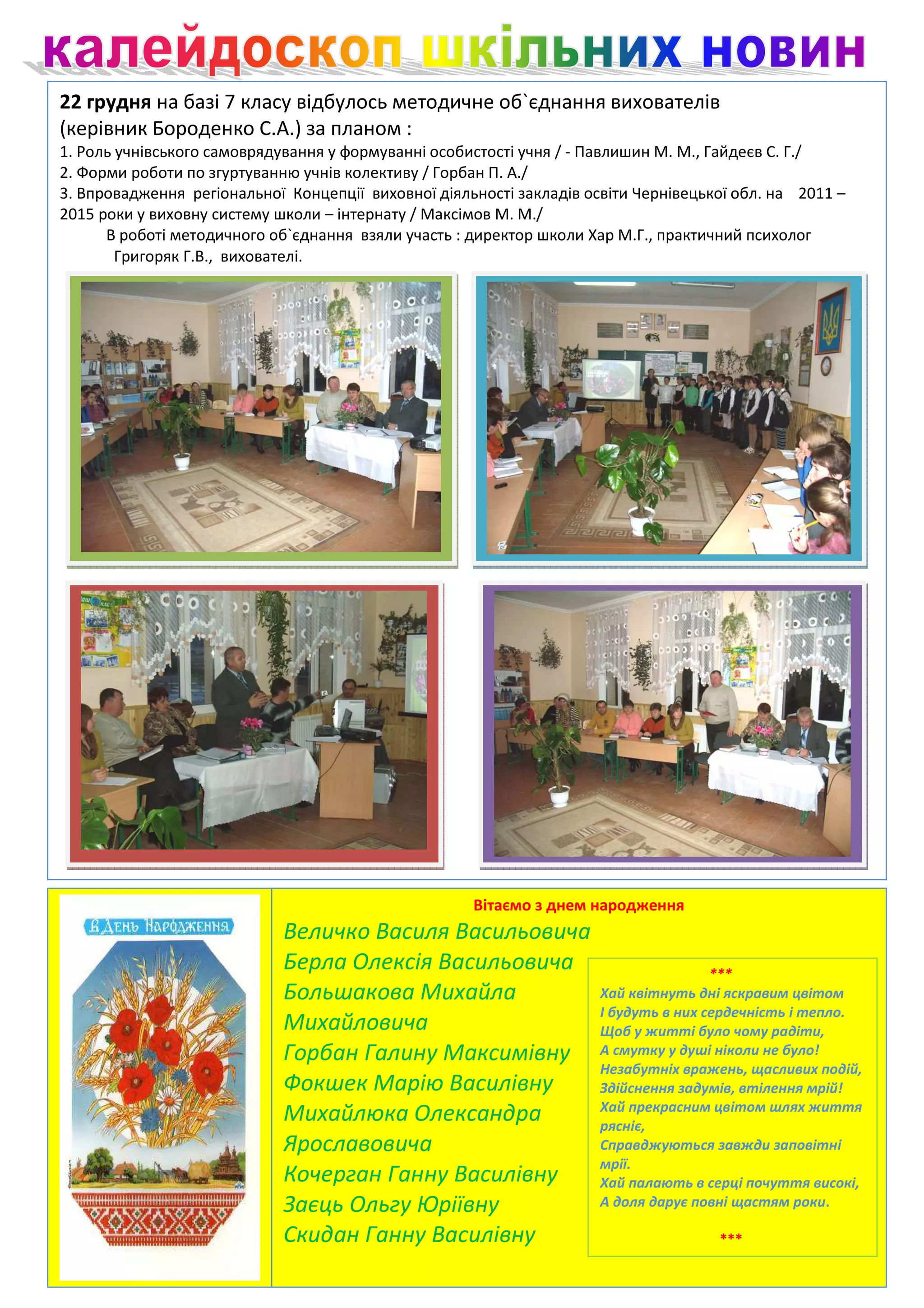 22 грудня на базі 7 класу відбулось методичне об`єднання вихователів
(керівник Бороденко С.А.) за планом :
1. Роль учнівського самоврядування у формуванні особистості учня / - Павлишин М. М., Гайдеєв С. Г./
2. Форми роботи по згуртуванню учнів колективу / Горбан П. А./
3. Впровадження регіональної Концепції виховної діяльності закладів освіти Чернівецької обл. на 2011 –
2015 роки у виховну систему школи – інтернату / Максімов М. М./
      В роботі методичного об`єднання взяли участь : директор школи Хар М.Г., практичний психолог
        Григоряк Г.В., вихователі.




                                                     Вітаємо з днем народження
                             Величко Василя Васильовича
                             Берла Олексія Васильовича                                ***
                             Большакова Михайла                       Хай квітнуть дні яскравим цвітом
                                                                      І будуть в них сердечність і тепло.
                             Михайловича                              Щоб у житті було чому радіти,
                             Горбан Галину Максимівну                 А смутку у душі ніколи не було!
                                                                      Незабутніх вражень, щасливих подій,
                             Фокшек Марію Василівну                   Здійснення задумів, втілення мрій!
                                                                      Хай прекрасним цвітом шлях життя
                             Михайлюка Олександра                     рясніє,
                             Ярославовича                             Справджуються завжди заповітні
                                                                      мрії.
                             Кочерган Ганну Василівну                 Хай палають в серці почуття високі,
                             Заєць Ольгу Юріївну                      А доля дарує повні щастям роки.

                             Скидан Ганну Василівну                                  ***
 