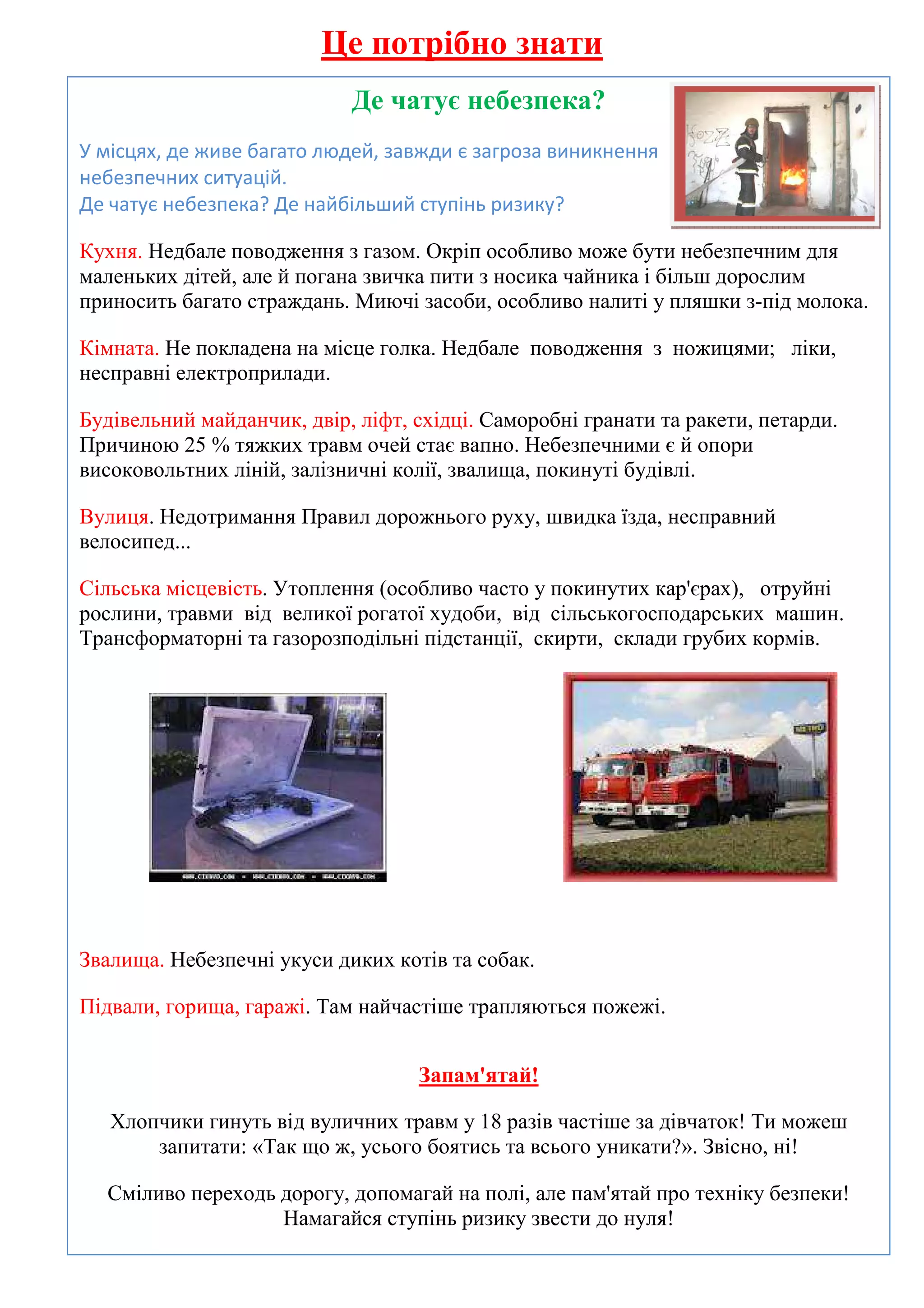 Це потрібно знати
                            Де чатує небезпека?
У місцях, де живе багато людей, завжди є загроза виникнення
небезпечних ситуацій.
Де чатує небезпека? Де найбільший ступінь ризику?

Кухня. Недбале поводження з газом. Окріп особливо може бути небезпечним для
маленьких дітей, але й погана звичка пити з носика чайника і більш дорослим
приносить багато страждань. Миючі засоби, особливо налиті у пляшки з-під молока.

Кімната. Не покладена на місце голка. Недбале поводження з ножицями; ліки,
несправні електроприлади.

Будівельний майданчик, двір, ліфт, східці. Саморобні гранати та ракети, петарди.
Причиною 25 % тяжких травм очей стає вапно. Небезпечними є й опори
високовольтних ліній, залізничні колії, звалища, покинуті будівлі.

Вулиця. Недотримання Правил дорожнього руху, швидка їзда, несправний
велосипед...

Сільська місцевість. Утоплення (особливо часто у покинутих кар'єрах), отруйні
рослини, травми від великої рогатої худоби, від сільськогосподарських машин.
Трансформаторні та газорозподільні підстанції, скирти, склади грубих кормів.




Звалища. Небезпечні укуси диких котів та собак.

Підвали, горища, гаражі. Там найчастіше трапляються пожежі.


                                   Запам'ятай!

   Хлопчики гинуть від вуличних травм у 18 разів частіше за дівчаток! Ти можеш
       запитати: «Так що ж, усього боятись та всього уникати?». Звісно, ні!

  Сміливо переходь дорогу, допомагай на полі, але пам'ятай про техніку безпеки!
                   Намагайся ступінь ризику звести до нуля!
 