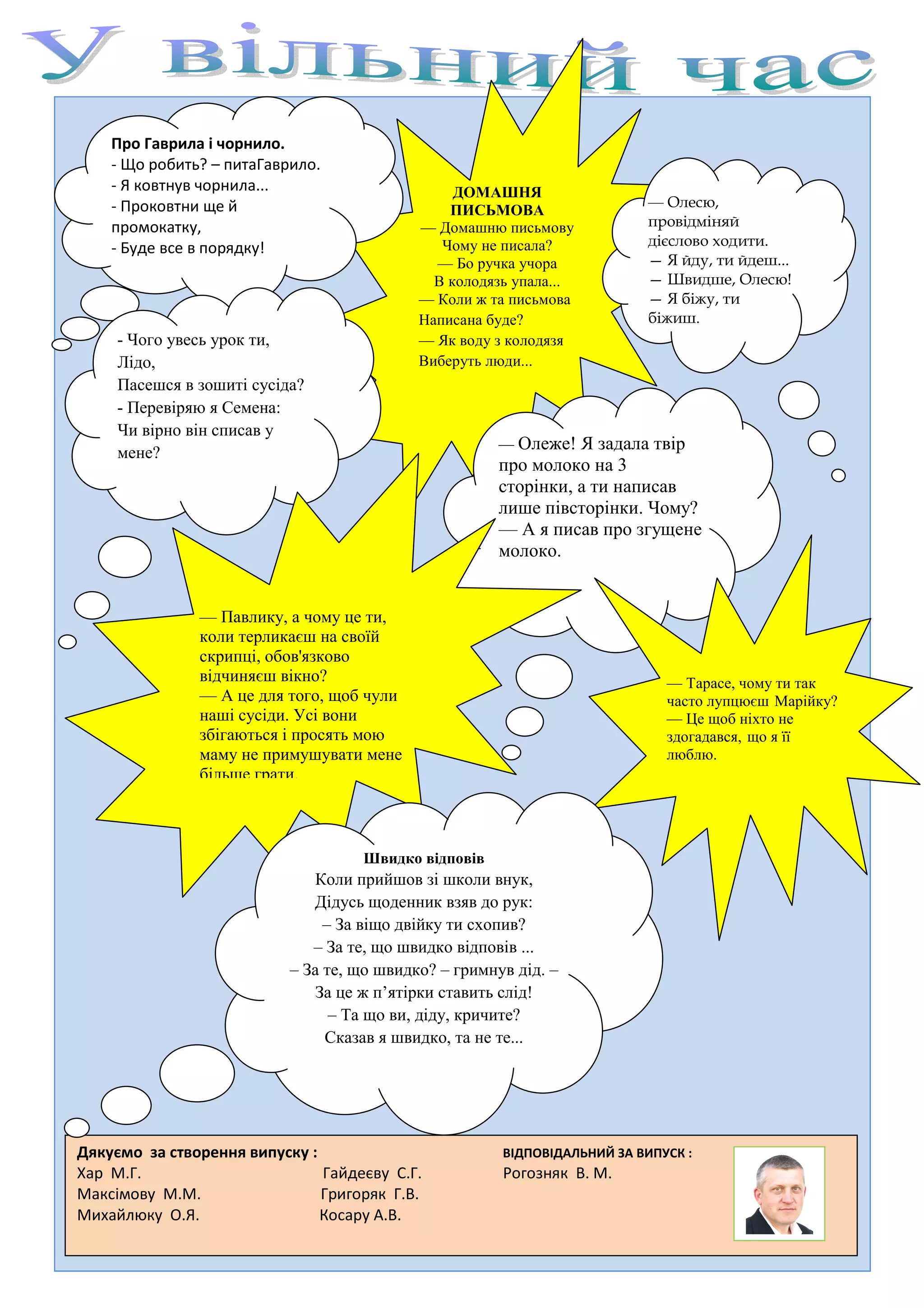 Про Гаврила і чорнило.
    - Що робить? – питаГаврило.
    - Я ковтнув чорнила...                       ДОМАШНЯ
    - Проковтни ще й                                                      — Олесю,
                                                ПИСЬМОВА
    промокатку,                             — Домашню письмову            провідміняй
    - Буде все в порядку!                      Чому не писала?            дієслово ходити.
                                              — Бо ручка учора            — Я йду, ти йдеш...
                                              В колодязь упала...         — Швидше, Олесю!
                                            — Коли ж та письмова          — Я біжу, ти
                                            Написана буде?                біжиш.
     - Чого увесь урок ти,                  — Як воду з колодязя
     Лідо,                                  Виберуть люди...
     Пасешся в зошиті сусіда?
     - Перевіряю я Семена:
     Чи вірно він списав у
                                                       — Олеже! Я   задала твір
     мене?
                                                       про молоко на 3
                                                       сторінки, а ти написав
                                                       лише півсторінки. Чому?
                                                       — А я писав про згущене
                                                       молоко.


               — Павлику, а чому це ти,
               коли терликаєш на своїй
               скрипці, обов'язково
               відчиняєш вікно?                                              — Тарасе, чому ти так
               — А це для того, щоб чули                                     часто лупцюєш Марійку?
               наші сусіди. Усі вони                                         — Це щоб ніхто не
               збігаються і просять мою                                      здогадався, що я її
               маму не примушувати мене                                      люблю.
               більше грати.



                                    Швидко відповів
                              Коли прийшов зі школи внук,
                              Дідусь щоденник взяв до рук:
                                – За віщо двійку ти схопив?
                              – За те, що швидко відповів ...
                           – За те, що швидко? – гримнув дід. –
                               За це ж п’ятірки ставить слід!
                                 – Та що ви, діду, кричите?
                                Сказав я швидко, та не те...




Дякуємо за створення випуску :                         ВІДПОВІДАЛЬНИЙ ЗА ВИПУСК :
Хар М.Г.                       Гайдеєву С.Г.           Рогозняк В. М.
Максімову М.М.                 Григоряк Г.В.
Михайлюку О.Я.                 Косару А.В.
 