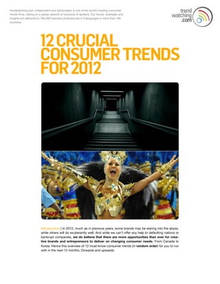 trendwatching.com, independent and opinionated, is one of the worldʼs leading consumer
trends firms, relying on a global network of hundreds of spotters. Our trends, examples and
insights are delivered to 160,000 business professionals in 9 languages in more than 180
countries.




                         Introduction | In 2012, much as in previous years, some brands may be staring into the abyss,
                         while others will do exuberantly well. And while we can’t offer any help to defaulting nations or
                         bankrupt companies, we do believe that there are more opportunities than ever for crea-
                         tive brands and entrepreneurs to deliver on changing consumer needs. From Canada to
                         Korea. Hence this overview of 12 must-know consumer trends (in random order) for you to run
                         with in the next 12 months. Onwards and upwards:
 