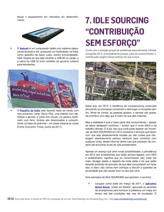 7. IDLE SOURCING
      lançar o equipamento em mercados em desenvolvi-
      mento.




                                                                         “CONTRIBUIÇÃO
•     O Aakash é um computador tablet com sistema opera-
                                                                         SEM ESFORÇO”
                                                                         Conte com a solução grupal de problemas para alimentar inﬁnitas
      cional Android e wiﬁ, produzido em Hyderabad, na Índia,
      como aparelho de baixo custo, porém funcionalidade                 inovações 2012, principalmente porque, para os consumidores, a
      total. Espera-se que seja vendido a US$ 60 no varejo, e            contribuição exigirá menos esforço do que nunca.
      a cerca de US$ 35 (com subsídio do governo indiano)
      para estudantes.




                                                                         Saiba que, em 2012, a tendência do crowdsourcing continuará
                                                                         sacudindo os processos comerciais e dará lugar a inovações sem
•     A PepsiCo da Índia está fazendo teste de venda com
      dois produtos: Lehar Gluco Plus, uma bebida com ele-               ﬁm. Aﬁnal de contas, as pessoas gostam, e sempre vão gostar,
      trólitos e glicose, e Lehar Iron Chusti, um petisco fortiﬁ-        de contribuir com algo que é maior do que elas mesmas.
      cado com ferro. Ambos são direcionados a consumi-
      dores na base da pirâmide – em áreas urbanas (e rurais)            Mas a realidade é que a maior parte dos consumidores – apesar
                                                                         de talvez desejarem contribuir – acham que é muito difícil e dá
      (Fonte: Economic Times, Junho de 2011).
                                                                         trabalho demais. E é por isso que você pode esperar ver iniciati-
                                                                         vas de IDLE SOURCING em 2012: produtos e serviços que fazem
                                                                         com que seja absolutamente simples (ou são coisas que não
                                                                         exigem absolutamente esforço nenhum) para contribuir com
                                                                         qualquer coisa, desde informar sobre ruas que precisam de con-
                                                                         serto até encontrar sinais de vida extraterrestre.

                                                                         Apenas um avanço que abre novas possibilidades: a prevalência
                                                                         em 2012 dos smartphones que estão sempre ligados, com GPS
                                                                         e acelerômetro, signiﬁca que os consumidores vão, cada vez
                                                                         mais, divulgar dados a respeito de onde estão e do que estão
                                                                         fazendo (partindo do princípio de que eles concordaram em fazer
                                                                         isso, é claro: não vamos nem começar a discutir a questões de
                                                                         privacidade que vão causar furor no ano que vem).

                                                                         Dois exemplos de IDLE SOURCING que apontam o caminho:

                                                                            •      Lançado como teste em março de 2011, o aplicativo
                                                                                   Street Bump, criado em Boston, aproveita os sensores
                                                                                   de smartphones para fornecer à prefeitura um mapa em
                                                                                   tempo real das condições das vias de circulação. O

    Você está lendo a versão do PDF em português de um dos Trend Brieﬁngs da trendwatching.com. (Veja www.trendwatching.com/pt/trends)
 