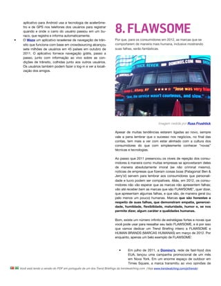 8. FLAWSOME
      aplicativo para Android usa a tecnologia de acelerôme-
      tro e de GPS nos telefones dos usuários para registrar
      quando e onde o carro do usuário passou em um bu-
      raco, que registra e informa automaticamente. 
•     O Waze um aplicativo israelense de navegação de trân-              Por que, para os consumidores em 2012, as marcas que se
      sito que funciona com base em crowdsourcing alcançou               comportarem de maneira mais humana, inclusive mostrando
      sete milhões de usuários em 45 países em outubro de                suas falhas, serão fantásticas.
      2011. O aplicativo fornece navegação grátis, passo a
      passo, junto com informação ao vivo sobre as con-
      dições de trânsito, colhidas junto aos outros usuários.
      Os usuários também podem fazer o log-in e ver a locali-
      zação dos amigos.




                                                                                                         Imagem cedida por Russ Frushtick

                                                                         Apesar de muitas tendências estarem ligadas ao novo, sempre
                                                                         vale a pena lembrar que o sucesso nos negócios, no ﬁnal das
                                                                         contas, tem mais a ver com estar alinhado com a cultura dos
                                                                         consumidores do que com simplesmente conhecer “novas”
                                                                         técnicas e tecnologias.

                                                                         Ao passo que 2011 presenciou os níveis de rejeição dos consu-
                                                                         midores à maneira como muitas empresas se aproveitaram deles
                                                                         de maneira absolutamente imoral (se não criminal mesmo),
                                                                         notícias de empresas que ﬁzeram coisas boas (Patagonia! Ben &
                                                                         Jerry's!) servem para lembrar aos consumidores que personali-
                                                                         dade e lucro podem ser compatíveis. Aliás, em 2012, os consu-
                                                                         midores não vão esperar que as marcas não apresentem falhas;
                                                                         vão até receber bem as marcas que são FLAWSOME*, quer dizer,
                                                                         que apresentam algumas falhas, e que são, de maneira geral (ou
                                                                         pelo menos um pouco) humanas. Marcas que são honestas a
                                                                         respeito de suas falhas, que demonstram empatia, generosi-
                                                                         dade, humildade, ﬂexibilidade, maturidade, humor e, se nos
                                                                         permite dizer, algum caráter e qualidades humanas.

                                                                         Bom, existe um número inﬁnito de estratégias fortes e novas que
                                                                         você pode usar para ressaltar seu lado FLAWSOME, e é por isso
                                                                         que vamos dedicar um Trend Brieﬁng inteiro a FLAWSOME e
                                                                         HUMAN BRANDS (MARCAS HUMANAS) em março de 2012. Por
                                                                         enquanto, apenas um belo exemplo de FLAWSOME:



                                                                            •      Em julho de 2011, a Domino's, rede de fast-food dos
                                                                                   EUA, lançou uma campanha promocional de um mês
                                                                                   em Nova York. Em um enorme espaço de outdoor em
                                                                                   Times Square, a marca transmitiu ao vivo opiniões de
    Você está lendo a versão do PDF em português de um dos Trend Brieﬁngs da trendwatching.com. (Veja www.trendwatching.com/pt/trends)
 