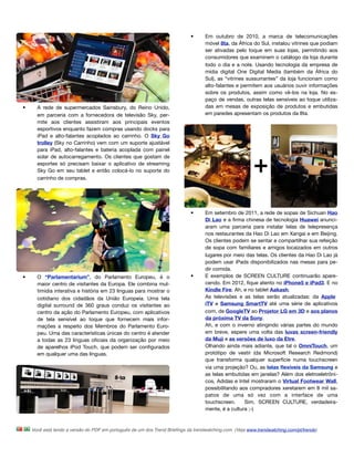 •      Em outubro de 2010, a marca de telecomunicações
                                                                                   móvel 8ta, da África do Sul, instalou vitrines que podiam
                                                                                   ser ativadas pelo toque em suas lojas, permitindo aos
                                                                                   consumidores que examinem o catálogo da loja durante
                                                                                   todo o dia e a note. Usando tecnologia da empresa de
                                                                                   mídia digital One Digital Media (também da África do
                                                                                   Sul), as “vitrines sussurrantes” da loja funcionam como
                                                                                   alto-falantes e permitem aos usuários ouvir informações
                                                                                   sobre os produtos, assim como vê-los na loja. No es-
                                                                                   paço de vendas, outras telas sensíveis ao toque utiliza-
•     A rede de supermercados Sainsbury, do Reino Unido,                           das em mesas de exposição de produtos e embutidas
      em parceria com a fornecedora de televisão Sky, per-                         em paredes apresentam os produtos da 8ta.
      mite aos clientes assistiram aos principais eventos
      esportivos enquanto fazem compras usando docks para
      iPad e alto-falantes acoplados ao carrinho. O Sky Go
      trolley (Sky no Carrinho) vem com um suporte ajustável
      para iPad, alto-falantes e bateria acoplada com painel
      solar de autocarregamento. Os clientes que gostam de
      esportes só precisam baixar o aplicativo de streaming
      Sky Go em seu tablet e então colocá-lo no suporte do
      carrinho de compras. 




                                                                            •      Em setembro de 2011, a rede de sopas de Sichuan Hao
                                                                                   Di Lao e a ﬁrma chinesa de tecnologia Huawei anunci-
                                                                                   aram uma parceria para instalar telas de telepresença
                                                                                   nos restaurantes da Hao Di Lao em Xangai e em Beijing.
                                                                                   Os clientes podem se sentar e compartilhar sua refeição
                                                                                   de sopa com familiares e amigos locaizados em outros
                                                                                   lugares por meio das telas. Os clientes da Hao Di Lao já
                                                                                   podem usar iPads disponibilizados nas mesas para pe-
                                                                                   dir comida.
•     O “Parlamentarium”, do Parlamento Europeu, é o                        •      E exemplos de SCREEN CULTURE continuarão apare-
      maior centro de visitantes da Europa. Ele combina mul-                       cendo. Em 2012, ﬁque atento no iPhone5 e iPad3. E no
      timídia interativa e história em 23 línguas para mostrar o                   Kindle Fire. Ah, e no tablet Aakash.
      cotidiano dos cidadãos da União Europeia. Uma tela                           As televisões e as telas serão atualizadas: da Apple
      digital surround de 360 graus conduz os visitantes ao                        iTV  e  Samsung SmartTV até uma série de aplicativos
      centro da ação do Parlamento Europeu, com aplicativos                        com, de GoogleTV ao Projetor LG em 3D e aos planos
      de tela sensível ao toque que fornecem mais infor-                           da próxima TV da Sony.
      mações a respeito dos Membros do Parlamento Euro-                            Ah, e com o inverno atingindo várias partes do mundo
      peu. Uma das características únicas do centro é atender                      em breve, espere uma volta das luvas screen-friendly
      a todas as 23 línguas oﬁciais da organização por meio                        da Muji e as versões de luxo da Etre.
      de aparelhos iPod Touch, que podem ser conﬁgurados                           Olhando ainda mais adiante, que tal o OmniTouch, um
      em qualquer uma das línguas.                                                 protótipo de vestir (da Microsoft Research Redmond)
                                                                                   que transforma qualquer superfície numa touchscreen
                                                                                   via uma projeção? Ou, as telas ﬂexíveis da Samsung e
                                                                                   as telas embutidas em janelas? Além dos eletroeletrôni-
                                                                                   cos, Adidas e Intel mostraram o Virtual Footwear Wall,
                                                                                   possibilitando aos compradores xeretarem em 8 mil sa-
                                                                                   patos de uma só vez com a interface de uma
                                                                                   touchscreen.  Sim, SCREEN CULTURE, verdadeira-
                                                                                   mente, é a cultura ;-)



    Você está lendo a versão do PDF em português de um dos Trend Brieﬁngs da trendwatching.com. (Veja www.trendwatching.com/pt/trends)
 