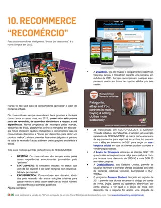 10. RECOMMERCE
“RECOMÉRCIO”
Para os consumidores inteligentes, “trocar por descontos” é o
novo comprar em 2012.




                                                                              •      A Decathlon, loja de roupas e equipamentos esportivos
                                                                                     francesa, lançou o Trocathlon durante uma semana, em
                                                                                     outubro de 2011. As lojas recompravam qualquer equi-
                                                                                     pamento usado em troca de cupons válidos por seis
                                                                                     meses.




Nunca foi tão fácil para os consumidores aproveitar o valor de
compras antigas.

Os consumidores sempre revenderam bens grandes e duráveis
como carros e casas, mas, em 2012, quase tudo está pronto
para ser revendido, de aparelhos eletrônicos a roupas, e até
experiências. Novos programas de recompra pelas marcas,
esquemas de troca, plataformas online e mercados em tecnolo-
gia móvel oferecem opções inteligentes e convenientes para os                 •      Já mencionada em ECO-CYCOLOGY, a Common
consumidores dispostos a “trocar por descontos para obter um                         Threads Initiative, da Patagônia, é também um exemplo
                                                                                     excelente de RECOMMERCE. A marca norte-americana
produto melhor”, aliviam pressões ﬁnanceiras (alguém aí pensou
                                                                                     de equipamentos para esportes ao ar livre fez parceria
na volta da recessão?) e/ou acalmam preocupações ambientais e
                                                                                     com o eBay em setembro de 2011 para lançar um mar-
éticas.
                                                                                     ketplace oﬁcial em que os clientes podiam comprar e
                                                                                     vender peças usadas.
Três eixos motores por trás do fenômeno do RECOMMERCE:
                                                                              •      A Levi's de Cingapura ofereceu as clientes SGD 100
  •     NEXTISM: Os consumidores vão sempre ansiar pelas                             quando eles entregavam uma calça jeans velha na com-
        novas experiências emocionantes prometidas pelo                              pra de uma nova: desconto de SGD 50 e mais SGD 50
        “próximo”.                                                                   em vales-compras.
   •    STATUSPHERE: O crescente impulso no status que                        •      A DealsGoRound, dos Estados Unidos, permite as
        vem de ser esperto e de fazer compras com responsa-                          usuários revender e comprar ofertas passadas dos sites
                                                                                     de compras coletivas Groupon, LivingSocial e Buy-
        bilidade (ambiental).
                                                                                     WithMe.
   •    EXCUSUMPTION: Consumidores sem dinheiro, abati-
                                                                              •      O programa Amazon Student, lançado em agosto de
        dos pela recessão vão adotar soluções criativas para
        gastar menos e ainda assim desfrutar do maior número                         2011, permite aos alunos escanear o código de barras
        de experiências e compras possíveis.                                         de livros, DVDs, games ou aparelhos eletrônicos por
Alguns exemplos:                                                                     conta própria, e ver qual é o preço de troca com
                                                                                     desconto. Se o negócio for aceito, uma etiqueta de

      Você está lendo a versão do PDF em português de um dos Trend Brieﬁngs da trendwatching.com. (Veja www.trendwatching.com/pt/trends)
 