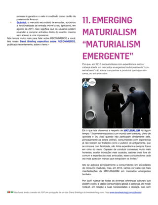 11. EMERGING
         remessa é gerada e o valor é creditado como cartão de
         presente da Amazon.
   •     StubHub, o mercado secundário de entradas, adicionou
         a funcionalidade de entrada móvel a seu aplicativo, em


                                                                           MATURIALISM
         agosto de 2011. Isso signiﬁca que os usuários podem
         revender e comprar entradas direto do evento, mesmo
         sem acesso a uma impressora.
Nós temos muito mais para falar sobre RECOMMERCE a você:


                                                                           “MATURIALISM
leia nosso Trend Brieﬁng especíﬁco sobre RECOMMERCE,
publicado recentemente, sobre o tema »




                                                                           EMERGENTE”
                                                                           Por que, em 2012, consumidores com experiência e com a
                                                                           cabeça aberta em mercados emergentes tradicionalmente “con-
                                                                           servadores” vão adotar campanhas e produtos que sejam sin-
                                                                           ceros, ou até arriscados. 




                                                                           Eis o que nós dissemos a respeito de MATURIALISM há algum
                                                                           tempo: “Totalmente expostos a um mundo sem censura, cheio de
                                                                           opiniões e cru (isso quando não participam diretamente dele,
                                                                           principalmente na esfera online!), consumidores com experiência
                                                                           já não toleram ser tratados como o público de antigamente, que
                                                                           se chocava com facilidade, não tinha experiência e sempre ﬁcava
                                                                           em cima do muro. Capazes de conduzir conversas muito mais
                                                                           honestas, aceitar inovações mais ousadas, sabores mais fora do
                                                                           comum e experiências mais arriscadas, esses consumidores cada
                                                                           vez mais apreciam marcas que extrapolam os limites.”

                                                                           Isto se aplicava principalmente a consumidores em sociedades
                                                                           de consumo maduras, mas, em 2012, vamos ver cada vez mais
                                                                           manifestações de MATURIALISM em mercados emergentes
                                                                           também.

                                                                           Por quê? Apesar de todas as diversas diferenças culturais que
                                                                           podem existir, a classe consumidora global é parecida, de modo
                                                                           notável, em relação a suas necessidades e desejos, isso sem

      Você está lendo a versão do PDF em português de um dos Trend Brieﬁngs da trendwatching.com. (Veja www.trendwatching.com/pt/trends)
 