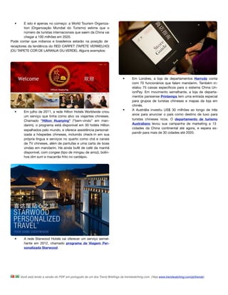 •      E isto é apenas no começo: a World Tourism Organiza-
         tion (Organização Mundial do Turismo) estima que o
         número de turistas internacionais que saem da China vai
         chegar a 100 milhões em 2020.
Pode contar que indianos e brasileiros estarão na posição de
receptores da tendência do RED CARPET (TAPETE VERMELHO)
(OU TAPETE COR DE LARANJA OU VERDE). Alguns exemplos:




                                                                              •      Em Londres, a loja de departamentos Harrods conta
                                                                                     com 70 funcionários que falam mandarim. Também in-
                                                                                     stalou 75 caixas especíﬁcos para o sistema China Un-
                                                                                     ionPay. Em movimento semelhante, a loja de departa-
                                                                                     mentos parisiense Printemps tem uma entrada especial
                                                                                     para grupos de turistas chineses e mapas da loja em
                                                                                     chinês. 
                                                                              •      A Austrália investiu US$ 30 milhões ao longo de três
  •     Em julho de 2011, a rede Hilton Hotels Worldwide criou
                                                                                     anos para anunciar o país como destino de luxo para
        um serviço que tinha como alvo os viajantes chineses.
        Chamado "Hilton Huanying" (“bem-vindo” em man-                               turistas chineses ricos. O departamento de turismo
        darim), o programa está disponível em 30 hotéis Hilton                       Australiano levou sua campanha de marketing a 13
                                                                                     cidades da China continental até agora, e espera ex-
        espalhados pelo mundo, e oferece assistência personal-
                                                                                     pandir para mais de 30 cidades até 2020.
        izada a hóspedes chineses, incluindo check-in em sua
        própria língua e serviços no quarto como chá e canais
        de TV chineses, além de pantufas e uma carta de boas
        vindas em mandarim. Há ainda bufê de café da manhã
        disponível, com congee (tipo de mingau de arroz), bolin-
        hos dim sum e macarrão frito no cardápio.




  •     A rede Starwood Hotels vai oferecer um serviço semel-
        hante em 2012, chamado programa de Viagem Per-
        sonalizada Starwood.




      Você está lendo a versão do PDF em português de um dos Trend Brieﬁngs da trendwatching.com. (Veja www.trendwatching.com/pt/trends)
 