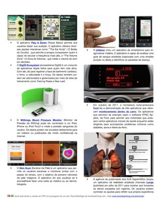 •     O aplicativo Play It Down (Toque Baixo) permite aos
      usuários testar sua audição. O aplicativo oferece diver-
      sas opções interativas como “'The Ear Knob” ( O Botão                 •      A Lifelens criou um aplicativo de smartphone para di-
      do Ouvido) , que permite a amigos compararem quem é                          agnosticar malária. O aplicativo é capaz de analisar uma
      capaz de escutar a frequência mais alta, e “The Volume                       gota de sangue ampliada (capturada com uma simples
      Zone” ( A Zona do Volume) , que mede o volume do som                         punção no dedo) e identiﬁcar os parasitas da doença. 
      em decibéis.
•     O Digiﬁt Ecosystem (ecossistema Digiﬁt) é um conjunto
      de aplicativos Apple feitos para quem tem vida ativa.
      Com ele, dá para registrar a taxa de batimento cardíaco,
      o ritmo, a velocidade e a força. Os dados também po-
      dem ser adicionados e gerenciados por meio de sites de
      treinamento como Training Peaks e New Leaf.




                                                                            •      Em outubro de 2011, a montadora norte-americana
                                                                                   Ford fez a demonstração de três aplicativos que ofere-
                                                                                   cem monitoramento dentro do carro. Os aplicativos
                                                                                   que serviram de exemplo usam o software SYNC Ap-
                                                                                   plink, da Ford, para permitir aos motoristas que aces-
•     O Withings Blood Pressure Monitor (Monitor de                                sem certos aplicativos móveis de saúde enquanto estão
      Pressão da Withing) pode ser conectado a um iPad,                            dirigindo para acompanhar problemas crônicos como
      iPhone ou iPod Touch e mede a pressão sanguínea do                           diabetes, asma e febre-do-feno. 
      usuário. Os dados podem ser enviados diretamente para
      um médico ou publicados (de modo conﬁdencial) na
      internet.




•     O Skin Scan (Escâner de Pele) é um aplicativo que per-
      mite os usuários escanear e monitorar pintas com o
      passar do tempo, com o objetivo de prevenir cânceres
      de pele malignos. O aplicativo diz aos usuários se é
                                                                            •      A agência de publicidade dos EUA SapientNitro lançou
      aconselhável fazer uma visita ao médico ou ao derma-
                                                                                   um aplicativo de realidade ampliada chamado Lungs
      tologista.
                                                                                   (pulmões) em julho de 2011 para mostrar aos fumantes
                                                                                   os danos causados por cigarros. Os usuários podem
                                                                                   controlar os ajustes para reﬂetir sua própria experiência
    Você está lendo a versão do PDF em português de um dos Trend Brieﬁngs da trendwatching.com. (Veja www.trendwatching.com/pt/trends)
 